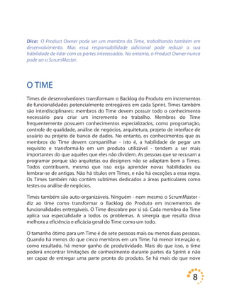 8
Dica: O Product Owner pode ser um membro do Time, trabalhando também em
desenvolvimento. Mas essa responsabilidade adicional pode reduzir a sua
habilidade de lidar com as partes interessadas. No entanto, o Product Owner nunca
pode ser o ScrumMaster.
O TIME
Times de desenvolvedores transformam o Backlog do Produto em incrementos
de funcionalidades potencialmente entregáveis em cada Sprint. Times também
são interdisciplinares: membros do Time devem possuir todo o conhecimento
necessário para criar um incremento no trabalho. Membros do Time
frequentemente possuem conhecimentos especializados, como programação,
controle de qualidade, análise de negócios, arquitetura, projeto de interface de
usuário ou projeto de banco de dados. No entanto, os conhecimentos que os
membros do Time devem compartilhar - isto é, a habilidade de pegar um
requisito e transformá-lo em um produto utilizável - tendem a ser mais
importantes do que aqueles que eles não dividem. As pessoas que se recusam a
programar porque são arquitetas ou designers não se adaptam bem a Times.
Todos contribuem, mesmo que isso exija aprender novas habilidades ou
lembrar-se de antigas. Não há títulos em Times, e não há exceções a essa regra.
Os Times também não contém subtimes dedicados a áreas particulares como
testes ou análise de negócios.
Times também são auto-organizáveis. Ninguém - nem mesmo o ScrumMaster -
diz ao time como transformar o Backlog do Produto em incrementos de
funcionalidades entregáveis. O Time descobre por si só. Cada membro do Time
aplica sua especialidade a todos os problemas. A sinergia que resulta disso
melhora a eficiência e eficácia geral do Time como um todo.
O tamanho ótimo para um Time é de sete pessoas mais ou menos duas pessoas.
Quando há menos do que cinco membros em um Time, há menor interação e,
como resultado, há menor ganho de produtividade. Mais do que isso, o time
poderá encontrar limitações de conhecimento durante partes da Sprint e não
ser capaz de entregar uma parte pronta do produto. Se há mais do que nove
 