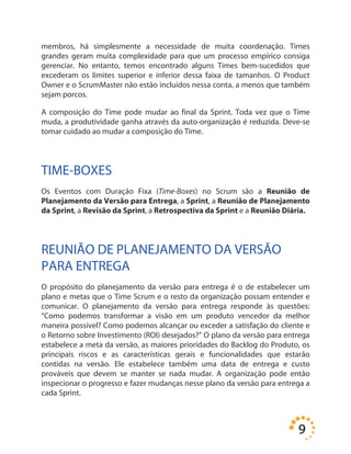 9
membros, há simplesmente a necessidade de muita coordenação. Times
grandes geram muita complexidade para que um processo empírico consiga
gerenciar. No entanto, temos encontrado alguns Times bem-sucedidos que
excederam os limites superior e inferior dessa faixa de tamanhos. O Product
Owner e o ScrumMaster não estão incluídos nessa conta, a menos que também
sejam porcos.
A composição do Time pode mudar ao final da Sprint. Toda vez que o Time
muda, a produtividade ganha através da auto-organização é reduzida. Deve-se
tomar cuidado ao mudar a composição do Time.
TIME-BOXES
Os Eventos com Duração Fixa (Time-Boxes) no Scrum são a Reunião de
Planejamento da Versão para Entrega, a Sprint, a Reunião de Planejamento
da Sprint, a Revisão da Sprint, a Retrospectiva da Sprint e a Reunião Diária.
REUNIÃO DE PLANEJAMENTO DA VERSÃO
PARA ENTREGA
O propósito do planejamento da versão para entrega é o de estabelecer um
plano e metas que o Time Scrum e o resto da organização possam entender e
comunicar. O planejamento da versão para entrega responde às questões:
“Como podemos transformar a visão em um produto vencedor da melhor
maneira possível? Como podemos alcançar ou exceder a satisfação do cliente e
o Retorno sobre Investimento (ROI) desejados?” O plano da versão para entrega
estabelece a meta da versão, as maiores prioridades do Backlog do Produto, os
principais riscos e as características gerais e funcionalidades que estarão
contidas na versão. Ele estabelece também uma data de entrega e custo
prováveis que devem se manter se nada mudar. A organização pode então
inspecionar o progresso e fazer mudanças nesse plano da versão para entrega a
cada Sprint.
 
