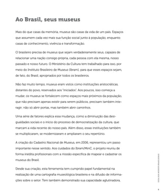 GUIA DOS MUSEUS BRASILEIROS 
9 
Ao Brasil, seus museus 
Mais do que casas da memória, museus são casas da vida de um país. Espaços 
que assumem cada vez mais sua função social junto à população, enquanto 
casas de conhecimento, vivência e transformação. 
O brasileiro precisa de museus que sejam verdadeiramente seus, capazes de 
relacionar uma nação consigo própria, cada pessoa com ela mesma, nosso 
passado e nosso futuro. O Ministério da Cultura tem trabalhado para isso, por 
meio do Instituto Brasileiro de Museus (Ibram), para que esses espaços sejam, 
de fato, do Brasil, apropriados por todos os brasileiros. 
Não faz muito tempo, museus eram vistos como instituições aristocráticas, 
distantes do povo, reservados aos “iniciados”. Aos poucos, isso começa a 
mudar, os museus se fortalecem como espaços mais próximos da população, 
que não precisam apenas existir para serem públicos, precisam também inte-ragir; 
não só abrir portas, mas também abrir caminhos. 
Uma série de fatores explica essa mudança, como a diminuição das desi-gualdades 
sociais e o início do processo de democratização da cultura, que 
marcam a vida recente do nosso país. Além disso, essas instituições também 
se multiplicaram, se modernizaram e ampliaram o seu repertório. 
A criação do Cadastro Nacional de Museus, em 2006, representou um passo 
importante nesse sentido. Aos cuidados do Ibram/MinC, o projeto reuniu de 
forma inédita profissionais com a missão específica de mapear e cadastrar os 
museus do Brasil. 
Desde sua criação, esta ferramenta tem cumprido papel fundamental na 
realização de uma cartografia museológica brasileira e na difusão de informa-ções 
sobre o setor. Tem também demonstrado sua capacidade aglutinadora, 
 