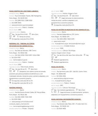 Região Sul : : Rio Grande do Sul 
GUIA DOS MUSEUS BRASILEIROS 
435 
Museu Didático Dr. José Faibes Lubianca 
situação do museu: Aberto. 
endereço: Rua Comendador Tavares, 360. Navegantes. 
Porto Alegre - RS. 90230-020 
telefones: (51) 3288-9312 / 3288-9300 
fax: (51) 3288-9300 
site: www.policiacivil.rs.gov.br/acadepol 
natureza administrativa: Público - Estadual. 
ano de criação: 1966. 
ti pologi a do acervo: História. 
Seg - Sex das 9h às 17h30 Sáb e Dom 
Rampa de acesso. 
De segunda a sexta das 9h às 17h30. 
Memorial TCE - Tribunal de Contas 
do Estado do Rio Grande do Sul 
situação do museu: Aberto. 
endereço: Rua Sete de Setembro, 388. Centro. 
Porto Alegre - RS. 90010-190 
telefones: (51) 3214-9700 / 3214-9787 / 3214-9788 
fax: (51) 3214-9797 
e-mai l: memorial@tce.rs.gov.br 
natureza administrativa: Público - Estadual. 
ano de criação: 2002. 
ti pologi a do acervo: Artes Visuais; História. 
Seg - Sex das 10h às 17h Sáb e Dom 
Elevadores com cabine e portas de entrada 
acessíveis para pessoa portadora de deficiência ou com 
mobilidade reduzida; rampa de acesso; sanitários adaptados com 
equipamentos e acessórios próprios. 
De segunda a sexta das 10h às 17h. 
De segunda a sexta das 10h às 17h. 
Memória Ipiranga 
situação do museu: Aberto. 
endereço: Avenida Dolores Alcaraz Caldas, 90. Praia de Belas. 
Porto Alegre - RS. 90110-180 
telefones: (51) 3216-4636 / 3216-4184 
fax: (51) 3224-0462 
site: www.ipiranga.com.br/institucional/ 
conteudo_espaco_memoria.htm 
e-mai l: memoriaipiranga@ipiranga.com.br 
natureza administrativa: Privado - Empresa. 
ano de criação: 1983. 
ti pologi a do acervo: História; Imagem e Som. 
Seg - Sex das 8h às 17h Sáb e Dom 
Vagas exclusivas no estacionamento; 
rampa de acesso; sanitários adaptados com 
equipamentos e acessórios próprios. 
De segunda a sexta das 8h às 17h. 
Museu de História da Medicina do Rio Grande do Sul 
situação do museu: Aberto. 
endereço: Avenida Independência, 270. Centro. 
Porto Alegre - RS. 90035-070 
telefones: (51) 3029-2900 / 9919-1079 
site: www.muhm.org.br 
e-mai l: museu@simers.org.br; leticiacastro@simers.org.br 
natureza administrativa: Entidade Sindical. 
ano de criação: 2006. 
ti pologi a do acervo: Ciência e Tecnologia; 
História; Imagem e Som; Virtual. 
Ter - Sex das 11h às 19h, Sáb e Dom 14h às 19h Seg 
Mediante agendamento. 
Mediante agendamento. 
Museu do Motor 
situação do museu: Aberto. 
endereço: Rua Sarmento Leite, 425 - Sala 201. Centro. Porto 
Alegre - RS. 90046-902 
telefone: (51) 3316-4506 
site: www.mecanica.ufrgs.br/mmotor 
e-mai l: museu@mecanica.ufrgs.br 
natureza administrativa: Público - Federal. 
ano de criação: 1997. 
ti pologi a do acervo: Ciência e Tecnologia. 
Seg - Sex mediante agendamento Sáb e Dom 
Vagas exclusivas no estacionamento; sanitários 
adaptados com equipamentos e acessórios próprios. 
Museu Nacional das Migrações Judaicas 
situação do museu: Aberto. 
endereço: Rua General João Telles, 329 - 2º andar. Bom Fim. 
Porto Alegre - RS. 90035-121 
telefone: (51) 3019-4600 
 