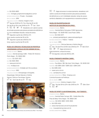 INSTITUTO BRASILEIRO DE MUSEUS | MINISTÉRIO DA CULTURA 436 
fax: (51) 3019-4600 
e-mai l: mchagall_projetomemoria@yahoo.com.br 
natureza administrativa: Privado - Sociedade. 
ano de criação: 1994. 
ti pologi a do acervo: História; Imagem e Som. 
Seg das 13h30 às 17h, Ter e Qua das 9h às 12h 
Qui das 9h às 12h e das 13h30 às 17h Sex - Dom 
Elevadores com cabine e portas 
de entrada acessíveis para pessoa portadora de deficiência 
ou com mobilidade reduzida; rampa de acesso. 
Segunda e quinta das 13h30 às 17h; 
terça, quarta e quinta das 9h às 12h. 
Segunda e quinta das 13h30 às 17h; 
terça, quarta e quinta das 9h às 12h. 
Museu de Ciências e Tecnologia da Pontifícia 
Universidade Católica do Rio Grande do Sul 
situação do museu: Aberto 
endereço: Avenida Ipiranga, 6.681 - Prédio 40. Partenon. 
Porto Alegre - RS. 90619-900 
telefone: (51) 3320-3521 
fax: (51) 3320-3903 
site: www.pucrs.br/mct 
e-mai l: mct@pucrs.br 
natureza administrativa: Entidade sem fins lucrativos. 
ano de criação: 1993. 
ti pologi a do acervo: Antropologia e Etnografia; 
Arqueologia; Ciências Naturais e História 
Natural; Ciência e Tecnologia; História. 
Ter - Dom das 9h às 17h Seg 
Vagas exclusivas no estacionamento; elevadores com 
cabine e portas de entrada acessíveis para pessoa portadora 
de deficiência ou com mobilidade reduzida; rampa de acesso; 
sanitários adaptados com equipamentos e acessórios próprios. 
Museu de Paleontologia do 
Instituto de Geociências da UFRGS 
situação do museu: Aberto. 
endereço: Avenida Bento Gonçalves, 9.500. Agronomia. 
Porto Alegre - RS. 91509-900. Caixa Postal: 15001 
telefone: (51) 3316-6377 
e-mai l: protasio.paim@ufrgs.br; valesca.lemos@ufrgs.br 
natureza administrativa: Público - Federal. 
ano de criação: 1945. 
ti pologi a do acervo: Ciências Naturais e História Natural. 
Seg - Sex das 9h às 11h30 e das 13h30 às 17h Sáb e Dom 
Vagas exclusivas no 
estacionamento; rampa de acesso. 
De segunda a sexta das 8h30 às 19h. 
Museu Itinerante Memória Carris 
situação do museu: Aberto. 
endereço: Rua Albion, 385. São José. Porto Alegre - RS. 91530-010 
telefones: (51) 3289-2100 / 3289-2122 / 3289-2143 
fax: (51) 3289-2102 
site: www.carris.com.br 
e-mai l: carris@carris.com.br 
natureza administrativa: Mista - Empresa com 
Controle Acionário da Prefeitura. 
ano de criação: 1988. 
ti pologi a do acervo: História; Imagem e Som. 
Seg - Sex das 10h às 12h e das 13h30 às 17h Sáb e Dom 
Museu do Sport Club Internacional - Ruy Tedesco 
situação do museu: Aberto. 
endereço: Avenida Padre Cacique, 891 - Estádio Beira Mar. 
Praia de Belas. Porto Alegre - RS. 90810-240 
telefones: (51) 3230-4669 / 3230-4600 
fax: (51) 3230-4515 
site: www.internacional.com.br/museudointer 
e-mai l: museu@internacional.com.br 
natureza Museu de Paleontologia do Instituto de Geociências da UFRGS - Porto Alegre administrativa: Outra. 
Luiz Flávio Lopes 
 