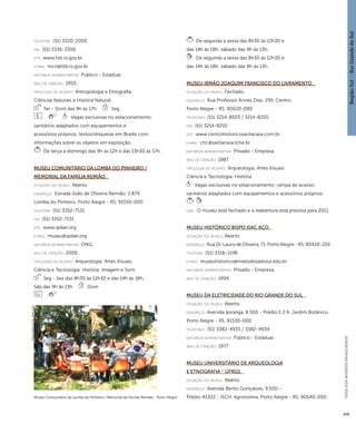 Região Sul : : Rio Grande do Sul 
GUIA DOS MUSEUS BRASILEIROS 
439 
telefone: (51) 3320-2000 
fax: (51) 3336-3306 
site: www.fzb.rs.gov.br 
e-mai l: mcn@fzb.rs.gov.br 
natureza administrativa: Público - Estadual. 
ano de criação: 1955. 
ti pologi a do acervo: Antropologia e Etnografia; 
Ciências Naturais e História Natural. 
Ter - Dom das 9h às 17h Seg 
Vagas exclusivas no estacionamento; 
sanitários adaptados com equipamentos e 
acessórios próprios; textos/etiquetas em Braille com 
informações sobre os objetos em exposição. 
De terça a domingo das 9h às 12h e das 13h30 às 17h. 
Museu Comunitário da Lomba do Pinheiro / 
Memorial da Família Remião 
situação do museu: Aberto. 
endereço: Estrada João de Oliveira Remião, 2.874. 
Lomba do Pinheiro. Porto Alegre - RS. 91550-000 
telefone: (51) 3352-7131 
fax: (51) 3352-7131 
site: www.ipdae.org 
e-mai l: museu@ipdae.org 
natureza administrativa: ONG. 
ano de criação: 2006. 
ti pologi a do acervo: Arqueologia; Artes Visuais; 
Ciência e Tecnologia; História; Imagem e Som. 
Seg - Sex das 8h30 às 12h30 e das 14h às 18h, 
Sáb das 9h às 13h Dom 
De segunda a sexta das 8h30 às 12h30 e 
das 14h às 18h; sábado das 9h às 13h. 
De segunda a sexta das 8h30 às 12h30 e 
das 14h às 18h; sábado das 9h às 13h. 
Museu Irmão Joaquim Francisco do Livramento 
situação do museu: Fechado. 
endereço: Rua Professor Annes Dias, 295. Centro. 
Porto Alegre - RS. 90020-090 
telefones: (51) 3214-8503 / 3214-8255 
fax: (51) 3214-8255 
site: www.centrohistoricosantacasa.com.br 
e-mai l: chc@santacasa.tche.br 
natureza administrativa: Privado - Empresa. 
ano de criação: 1987. 
ti pologi a do acervo: Arqueologia; Artes Visuais; 
Ciência e Tecnologia; História. 
Vagas exclusivas no estacionamento; rampa de acesso; 
sanitários adaptados com equipamentos e acessórios próprios. 
obs.: O museu está fechado e a reabertura está prevista para 2011. 
Museu Histórico Bispo Isac Aço 
situação do museu: Aberto. 
endereço: Rua Dr. Lauro de Oliveira, 71. Porto Alegre - RS. 90420-210 
telefone: (51) 3316-1198 
e-mai l: museuhistorico@metodistadosul.edu.br 
natureza administrativa: Privado - Empresa. 
ano de criação: 1994. 
Museu da Eletricidade do Rio Grande do Sul 
situação do museu: Aberto. 
endereço: Avenida Ipiranga, 8.500 - Prédio E 2 A. Jardim Botânico. 
Porto Alegre - RS. 91530-000 
telefones: (51) 3382-4935 / 3382-4934 
natureza administrativa: Público - Estadual. 
ano de criação: 1977. 
Museu Universitário de Arqueologia 
e Etnografia - UFRGS 
situação do museu: Aberto. 
endereço: Avenida Bento Gonçalves, 9.500 - 
Museu Comunitário da Lomba do Pinheiro / Memorial da Família Remião - Porto Alegre Prédio 43322 - ISCH. Agronomia. Porto Alegre - RS. 90540-000 
Imagem cedida ao CNM - IBRAM / MINC 
 