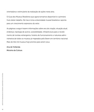 INSTITUTO BRASILEIRO DE MUSEUS | MINISTÉRIO DA CULTURA 10 
orientadora e estimulante da realização de ações nesta área. 
O Guia dos Museus Brasileiros que agora tornamos disponível é o primeiro 
fruto deste trabalho. Ele traz à tona a diversidade museal brasileira e aponta 
para um crescimento expressivo do setor. 
As páginas a seguir trazem informações sobre ano de criação, situação atual, 
endereço, tipologia de acervo, acessibilidade, infraestrutura para o recebi-mento 
de turistas estrangeiros, horário de funcionamento e natureza admi-nistrativa 
de todos os museus já mapeados pelo Ibram em território nacional. 
Mais de três mil museus hoje prontos para serem seus. 
Ana de Hollanda 
Ministra da Cultura 
 