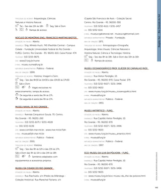 Região Sul : : Rio Grande do Sul 
GUIA DOS MUSEUS BRASILEIROS 
445 
ti pologi a do acervo: Arqueologia; Ciências 
Naturais e História Natural. 
Ter - Sex das 15h às 18h Seg, Sáb e Dom 
Rampa de acesso. 
Núcleo de Memórias Eng. Francisco Martins Bastos 
situação do museu: Aberto. 
endereço: Eng. Alfredo Huch, 745 (Pavilhão Central - Campus 
Cidade - Fundação Universidade Federal do Rio Grande - 
FURG). Centro. Rio Grande - RS. 96201-610. Caixa Postal: 474 
telefone: (53) 3233-8675 
site: www2.furg.br/nume 
e-mai l: museu.nume@furg.br 
natureza administrativa: Público - Federal. 
ano de criação: 1999. 
ti pologi a do acervo: História; Imagem e Som. 
Seg - Sex das 8h30 às 11h30 e das 13h30 às 17h30 
Sáb e Dom 
Vagas exclusivas no 
estacionamento; rampa de acesso. 
De segunda a sexta das 9h às 17h. 
De segunda à sexta das 9h às 17h. 
Museu Naval de Rio Grande 
situação do museu: Aberto. 
endereço: Avenida Cerqueira e Souza, 70. Centro. 
Rio Grande - RS. 96201-260 
telefones: (53) 3233-6175 / 3233-4028 
fax: (55) 3233-6136 
site: www.com5dn.mar.mil.br ; www.mar.mil.br/5dn 
e-mai l: museu@5dn.mar.mil.br 
natureza administrativa: Público - Federal. 
ano de criação: 2001. 
ti pologi a do acervo: História. 
Seg - Sex das 8h às 12h e das 13h às 17h, 
Sáb e Dom das 9h às 11h e das 14h às 18h 
Sanitários adaptados com 
equipamentos e acessórios próprios. 
Museu da Cidade do Rio Grande 
situação do museu: Aberto. 
endereço: Rua Riachuelo, s/n (Prédio da Alfândega - 
Coleção Histórica). Rua Marechal Floriano, s/n 
(Capela São Francisco de Assis - Coleção Sacra). 
Centro. Rio Grande - RS. 96200-390 
telefones: (53) 3232-6111 / 3231-1457 
fax: (53) 3232-6111 
e-mai l: museucrg@vetorial.net ; museucrg@hotmail.com 
natureza administrativa: Privado - Fundação. 
ano de criação: 1971. 
ti pologi a do acervo: Antropologia e Etnografia; 
Arqueologia; Artes Visuais; Ciências Naturais e 
História Natural; Ciência e Tecnologia; História. 
Seg - Sex das 8h às 18h, Sáb e Dom das 10h às 16h 
Rampa de acesso. 
Museu Oceanográfico Prof. Eliézer de Carvalho Rios 
situação do museu: Aberto. 
endereço: Rua Heitor Perdigão, 10. 
Rio Grande - RS. 96200-970. Caixa Postal: 379 
telefones: (53) 3232-9107 / 3231-3496 
fax: (53) 3232-9633 
site: www.museu.furg.br/museu_oceanografico.html 
e-mai l: museu@furg.br 
natureza administrativa: Público - Federal. 
ano de criação: 1953. 
Museu Antártico - FURG 
situação do museu: Aberto. 
endereço: Rua Capitão Heitor Perdigão, 10. 
Rio Grande - RS. 96200-970 
telefones: (53) 3232-9107 / 3231-3496 
fax: (53) 3232-9633 
site: www.museu.furg.br/museu_antartico.html 
e-mai l: museu@furg.br 
natureza administrativa: Público - Federal. 
ano de criação: 1997. 
Eco-Museu da Ilha da Pólvora - FURG 
situação do museu: Aberto. 
endereço: Rua Capitão Heitor Perdigão, 10. 
Rio Grande - RS. 96200-970 
telefones: (53) 3232-9107 / 3231-3496 
fax: (53) 3232-9633 
site: www.museu.furg.br/eco-museu-da_ilha-da-polvora.html 
e-mai l: museu@furg.br 
 