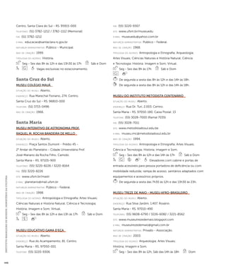 INSTITUTO BRASILEIRO DE MUSEUS | MINISTÉRIO DA CULTURA 448 
Centro. Santa Clara do Sul - RS. 95915-000 
telefones: (51) 3782-1212 / 3782-1112 (Memorial) 
fax: (51) 3782-1212 
e-mai l: educacao@santaclara.rs.gov.br 
natureza administrativa: Público - Municipal. 
ano de criação: 1999. 
ti pologi a do acervo: História. 
Seg - Sex das 8h às 12h e das 13h30 às 17h Sáb e Dom 
Vagas exclusivas no estacionamento. 
Santa Cruz do Sul 
Museu Colégio Mauá 
situação do museu: Aberto. 
endereço: Rua Marechal Floriano, 274. Centro. 
Santa Cruz do Sul - RS. 96810-000 
telefone: (51) 3715-0496 
ano de criação: 1966. 
Santa Maria 
Museu Interativo de Astronomia Prof. 
Raquel M. Rocha Bandeira de Mello 
situação do museu: Aberto. 
endereço: Praça Santos Dumont - Prédio 45 - 
2° Andar do Planetário - Cidade Universitária Prof. 
José Mariano da Rocha Filho. Camobi. 
Santa Maria - RS. 97105-900 
telefones: (55) 3220-8226 / 3220-8164 
fax: (55) 3220-8226 
site: www.ufsm.br/mastr 
e-mai l: planetario@mail.ufsm.br 
natureza administrativa: Público - Federal. 
ano de criação: 1998. 
ti pologi a do acervo: Antropologia e Etnografia; Artes Visuais; 
Ciências Naturais e História Natural; Ciência e Tecnologia; 
História; Imagem e Som; Virtual. 
Seg - Sex das 8h às 12h e das 13h às 17h Sáb e Dom 
Museu Educativo Gama d’Eça 
situação do museu: Aberto. 
endereço: Rua do Acampamento, 81. Centro. 
Santa Maria - RS. 97050-001 
telefone: (55) 3220-9306 
fax: (55) 3220-9307 
site: www.ufsm.br/museuedu 
e-mai l: museuedu@yahoo.com.br 
natureza administrativa: Público - Federal. 
ano de criação: 1968. 
ti pologi a do acervo: Antropologia e Etnografia; Arqueologia; 
Artes Visuais; Ciências Naturais e História Natural; Ciência 
e Tecnologia; História; Imagem e Som; Virtual. 
Seg - Sex das 8h às 17h Sáb e Dom 
De segunda a sexta das 8h às 12h e das 14h às 18h. 
De segunda a sexta das 8h às 12h e das 14h às 18h. 
Museu do Instituto Metodista Centenário 
situação do museu: Aberto. 
endereço: Rua Dr. Turi, 2.003. Centro. 
Santa Maria - RS. 97050-180. Caixa Postal: 13 
telefone: (55) 3028-7000 (Ramal 7035) 
fax: (55) 3028-7011 
site: www.metodistadosul.edu.be 
e-mai l: museu.imc@metodistadosul.edu.br 
ano de criação: 1994. 
ti pologi a do acervo: Antropologia e Etnografia; Artes Visuais; 
Ciência e Tecnologia; História; Imagem e Som. 
Seg - Sex das 8h às 12h e das 14h às 17h Sáb e Dom 
Elevadores com cabine e portas de 
entrada acessíveis para pessoa portadora de deficiência ou com 
mobilidade reduzida; rampa de acesso; sanitários adaptados com 
equipamentos e acessórios próprios. 
De segunda a sexta das 7h30 às 12h e das 13h30 às 23h. 
Museu Treze de Maio - Museu Afro-Brasileiro 
situação do museu: Aberto. 
endereço: Rua Silva Jardim, 1.407. Rosário. 
Santa Maria - RS. 97010-490 
telefones: (55) 9608-6790 / 3226-6082 / 3221-8562 
site: www.museutrezedemaio.blogspot.com 
e-mai l: museutrezedemaio@gmail.com.br 
natureza administrativa: Privado - Associação. 
ano de criação: 2003. 
ti pologi a do acervo: Arqueologia; Artes Visuais; 
História; Imagem e Som. 
Seg - Sex das 8h às 12h, Sáb das 14h às 18h Dom 
 