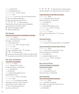 INSTITUTO BRASILEIRO DE MUSEUS | MINISTÉRIO DA CULTURA 456 
telefone: (54) 3244-1331 
e-mai l: tatosgarage@tca.com.br 
natureza administrativa: Privado - Empresa. 
ano de criação: 1991. 
ti pologi a do acervo: Artes Visuais; Ciência e Tecnologia; História. 
Seg - Sex mediante agendamento, 
Sáb e Dom das 10h às 12h e das 14h às 17h 
Vagas exclusivas no 
estacionamento; rampa de acesso; sanitários adaptados 
com equipamentos e acessórios próprios. 
Restrita a pesquisadores da área. 
Mediante agendamento. 
São Gabriel 
Museu Gaúcho da FEB Mal. Mascarenhas de Moraes 
situação do museu: Aberto. 
endereço: Praça Carlos Pereira, s/n. Centro. 
São Gabriel - RS. 97300-000 
e-mai l: lffabricio@bol.com.br 
natureza administrativa: Mista - Municipal e Federal. 
ano de criação: 1978. 
ti pologi a do acervo: História. 
Seg - Sex das 8h30 às 13h30 Sáb e Dom 
Rampa de acesso. 
De segunda a sexta das 8h30 às 11h30 e das 13h30 às 17h30. 
De segunda a sexta das 8h30 às 11h30 e das 13h30 às 17h30. 
São João do Polêsine 
Casa João Luiz Pozzobon 
situação do museu: Aberto. 
endereço: Rodovia RS 149 - Km 132. 
São João do Polêsine - RS. 97230-000 
telefone: (55) 3269-1144 
fax: (55) 3269-1155 
e-mai l: polesine.prefeitura4@qcol.com.br; 
anaburiol@yahoo.com.br 
natureza administrativa: Privado - Associação. 
ano de criação: 1998. 
ti pologi a do acervo: Antropologia e Etnografia; 
Arqueologia; Artes Visuais; Ciências Naturais e 
História Natural; História; Imagem e Som. 
Seg - Sex mediante agendamento, 
Sáb e Dom das 14h às 19h 
Vagas exclusivas no estacionamento; 
sanitários adaptados com equipamentos e acessórios próprios. 
Museu Municipal de São João do Polêsine 
situação do museu: Aberto. 
endereço: Avenida São João, 1.444. Centro. 
São João do Polêsine - RS. 97230-000 
telefone: (55) 3269-1051 
fax: (55) 3269-1155 
e-mai l: polesine.prefeitura4@qcol.com.br 
natureza administrativa: Público - Municipal. 
ano de criação: 2001. 
ti pologi a do acervo: História. 
Seg - Sex das 7h30 às 11h30 Sáb e Dom 
Associação Veneta 
situação do museu: Aberto. 
endereço: Vale Veneto. São João do Polêsine - RS. 97230-000 
Museu do Imigrante Italiano Padre João Iop 
situação do museu: Aberto. 
endereço: Distrito Turístico do Vale Vêneto. Centro. 
São João do Polêsine - RS. 97225-000 
telefone: (55) 3289-1023 
e-mai l: pousadaveneta@yahoo.com.br 
natureza administrativa: Privado - Associação. 
ano de criação: 1975. 
São José do Norte 
Instituto Histórico e Geográfico 
de São José do Norte 
situação do museu: Aberto. 
endereço: Rua General Osório, 127. 
São José do Norte - RS. 96225-000 
São Leopoldo 
Instituto Anchietano de Pesquisas 
situação do museu: Aberto. 
endereço: Rua Brasil, 725. Cristo Rei. 
São Leopoldo - RS. 93010-030. Caixa Postal: 275 
telefone: (51) 3590-8409 
fax: (51) 3590-8409 
 