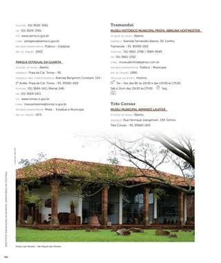 INSTITUTO BRASILEIRO DE MUSEUS | MINISTÉRIO DA CULTURA 462 
telefone: (51) 3626-3561 
fax: (51) 3626-3561 
site: www.sema.rs.gov.br 
e-mai l: peitapeva@sema.rs.gov.br 
natureza administrativa: Público - Estadual. 
ano de criação: 2002. 
Parque Estadual da Guarita 
situação do museu: Aberto. 
endereço: Praia da Cal. Torres - RS. 
endereço para correspondênci a: Avenida Benjamim Constant, 154 - 
2° Andar. Praia da Cal. Torres - RS. 95560-000 
telefone: (51) 3664-1411 (Ramal 246) 
fax: (51) 3664-1411 
site: www.torres.rs.gov.br 
e-mai l: meioambiente@torres.rs.gov.br 
natureza administrativa: Mista - Estadual e Municipal. 
ano de criação: 1971. 
Tramandaí 
Museu Histórico Municipal Profa. Abrilina Hoffmeister 
situação do museu: Aberto. 
endereço: Avenida Fernandes Bastos, 30. Centro. 
Tramandaí - RS. 95590-000 
telefones: (51) 3661-2766 / 3684-9045 
fax: (51) 3661-1762 
e-mai l: museuabrilina@yahoo.com.br 
natureza administrativa: Público - Municipal. 
ano de criação: 1980. 
ti pologi a do acervo: História. 
Ter - Sex das 8h às 11h30 e das 13h30 às 17h30, 
Sáb e Dom das 13h30 às 17h30 Seg 
Três Coroas 
Museu Municipal Armindo Lauffer 
situação do museu: Aberto. 
endereço: Rua Henrique Juergensen, 139. Centro. 
Três Coroas - RS. 95660-000 
Museu das Missões - São Miguel das Missões 
SYLVANA LOBO - IBRAM / MINC 
 