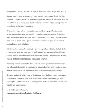 INSTITUTO BRASILEIRO DE MUSEUS | MINISTÉRIO DA CULTURA 12 
abrigada em nossos museus, à espera de meios de emergir à superfície. 
Daí por que o Ibram tem investido num trabalho de prospecção de “jazidas 
museais” com as quais o povo brasileiro merece e precisa se encontrar. Pois tal 
como Vinicius, os museus do Brasil, ainda que eruditos, não devem jamais ter 
o receio de ser também populares. 
O Cadastro Nacional de Museus tem cumprido um papel fundamental 
nesse sentido. Graças a seu trabalho pioneiro, uma diversidade de institui-ções 
museológicas foi trazida à tona nos últimos cinco anos. Um verdadeiro 
tesouro que, desta forma, pode ser melhor preservado pelo Brasil e mais 
acessado por seus cidadãos. 
Este Guia dos Museus Brasileiros é o primeiro produto editorial deste trabalho 
e representa uma resposta ao principal desafio que convoca o Ministério da 
Cultura para os próximos anos: o de ampliar o acesso e a capacidade de apro-priação 
de bens simbólicos pela população do Brasil. 
Prospecção, acesso, encontro. Três palavras-chave que encarnam um desejo 
que o Instituto Brasileiro de Museus tem procurado imprimir em todas as suas 
ações e que, esperamos, o leitor encontre impresso nas páginas a seguir. 
Que esta publicação atue como facilitadora do intercâmbio entre as instituições 
museais e da produção de conhecimento, no campo da Museologia, e da 
população. E, sobretudo, que dê passagem ao inadiável encontro entre o povo 
brasileiro e seus museus. 
José do Nascimento Junior 
Presidente do Instituto Brasileiro de Museus 
 