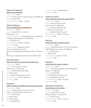 INSTITUTO BRASILEIRO DE MUSEUS | MINISTÉRIO DA CULTURA 468 
Águas de Chapecó 
Museu Casa da Memória 
situação do museu: Aberto. 
endereço: Rua Porto União, s/n. Águas de Chapecó - SC. 89883-000 
telefone: (49) 3325-4145 
natureza administrativa: Público - Municipal. 
Alfredo Wagner 
Museu de Arqueologia de Lomba Alta 
situação do museu: Aberto. 
endereço: Estrada Geral, s/n. Lomba Alta. 
Alfredo Wagner - SC. 
endereço para correspondênci a: Rua Sebastião Laurentino da Silva, 557 
- Córrego Grande. Florianópolis - SC. 88037-400 
telefone: (48) 3276-1775 
natureza administrativa: Privado - Fundação. 
ano de criação: 2002. 
ti pologi a do acervo: Arqueologia; Ciências 
Naturais e História Natural; História. 
Qua - Dom das 8h às 12h e das 13h30 às 17h30 Seg e Ter 
De quarta a domingo das 8h às 12h e das 13h30 às 17h30. 
Alto Bela Vista 
Casa da Memória e da Cultura de Alto Bela Vista 
situação do museu: Aberto. 
endereço: Rua José Bordin, 55. Centro. 
Alto Bela Vista - SC. 89730-000 
telefones: (49) 3455-9003 / 3455-9022 
fax: (49) 3455-9022 
e-mai l: casadamemoriaabv@yahoo.com.br 
natureza administrativa: Público - Municipal. 
ano de criação: 2000. 
Angelina 
Acervo Histórico das Irmãs Franciscanas de São José 
situação do museu: Aberto. 
endereço: Rua São Francisco de Assis, 1.315. Centro. 
Angelina - SC. 88460-000. Caixa Postal: 143 
telefone: (48) 3274-1180 
fax: (48) 3274-1180 
site: www.cifsj.org.br 
e-mai l: apauli@cifsj.org.br 
natureza administrativa: Entidade Religiosa. 
ano de criação: 2003. 
Antônio Carlos 
Museu Municipal Cônego Dr. Raulino Reitz 
situação do museu: Aberto. 
endereço: Praça Anchieta, 10. Centro. 
Antônio Carlos - SC. 88180-000 
telefone: (48) 3272-1123 (Ramal 208) 
fax: (48) 3272-1123 (Ramal 202) 
e-mai l: cultura@antoniocarlos.sc.gov.br 
natureza administrativa: Público - Municipal. 
ano de criação: 1992. 
Ascurra 
Parque Nacional da Serra do Itajaí 
situação do museu: Aberto. 
endereço: Avenida Mauro Ramos, 1.113 - Caixa Postal: 660 - 
GEREX/IBAMA. Centro. Ascurra - SC. 88020-301 
telefone: (48) 3224-6077 
fax: (48) 3212-3351 
natureza administrativa: Público - Federal. 
ano de criação: 2004. 
Atalanta 
Museu Municipal Wogeck Kubiack 
situação do museu: Aberto. 
endereço: Estrada Geral Ituporanga. Parque Mata Atlântica. 
Atalanta - SC. 88410-000 
telefone: (47) 3535-0229 
site: www.apremavi.org.br/pparque.htm 
e-mai l: parquema@apremavi.org.br 
natureza administrativa: Público - Municipal. 
ano de criação: 2009. 
Balneário Camboriú 
Museu Parque Cyro Gevaerd 
situação do museu: Aberto. 
endereço: Rodovia BR 101 - Km 137. 
Balneário Camboriú - SC. 88330-000 
telefone: (47) 3367-0033 
natureza administrativa: Público - Municipal. 
ano de criação: 1981. 
 