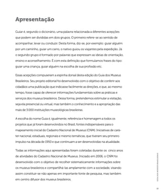 GUIA DOS MUSEUS BRASILEIROS 
13 
Apresentação 
Guiar é, segundo o dicionário, uma palavra relacionada a diferentes acepções 
que podem ser divididas em dois grupos. O primeiro refere-se ao sentido de 
acompanhar, levar ou conduzir. Desta forma, diz-se, por exemplo: guiar alguém 
por um caminho, guiar um carro, o nativo guiou os viajantes pela expedição. Já 
o segundo grupo é formado por palavras que expressam as ideias de orientação, 
ensino e aconselhamento. É com esta definição que formulamos frases do tipo: 
guiar uma criança, guiar alguém na escolha de sua profissão etc. 
Essas acepções compuseram a espinha dorsal desta edição do Guia dos Museus 
Brasileiros. Seu projeto editorial foi desenvolvido com o objetivo de conferir aos 
cidadãos uma publicação que indicasse facilmente as direções, e que, ao mesmo 
tempo, fosse capaz de oferecer informações fundamentais sobre as práticas e 
serviços dos museus brasileiros. Dessa forma, pretendemos estimular a visitação, 
seja ela presencial ou virtual, mas também o conhecimento e a apropriação das 
mais de 3.000 instituições museológicas brasileiras. 
A escolha do nome Guia é, igualmente, referência e homenagem a todos os 
projetos que já foram desenvolvidos no Brasil, fontes indispensáveis para o 
mapeamento inicial do Cadastro Nacional de Museus (CNM). Iniciativas de cará-ter 
nacional, estaduais, regionais e mesmo temáticas, que tiveram seu primeiro 
impulso na década de 1950 e que continuam a ser desenvolvidas na atualidade. 
Todas as informações aqui apresentadas foram coletadas durante os cinco anos 
de atividades do Cadastro Nacional de Museus. Iniciado em 2006, o CNM foi 
desenvolvido com o objetivo de recolher sistematicamente informações sobre 
os museus brasileiros e compartilhá-las amplamente com a sociedade, visando 
assim constituir-se não apenas em importante fonte de pesquisa, mas também 
em centro difusor dos museus brasileiros. 
 