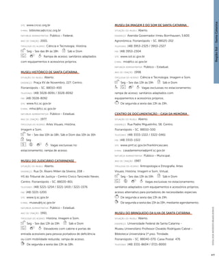 Região Sul : : Santa Catarina 
GUIA DOS MUSEUS BRASILEIROS 
477 
site: www.crcsc.org.br 
e-mai l: biblioteca@crcsc.org.br 
natureza administrativa: Público - Federal. 
ano de criação: 2001. 
ti pologi a do acervo: Ciência e Tecnologia; História. 
Seg - Sex das 8h às 18h Sáb e Dom 
Rampa de acesso; sanitários adaptados 
com equipamentos e acessórios próprios. 
Museu Histórico de Santa Catarina 
situação do museu: Aberto. 
endereço: Praça XV de Novembro, 227. Centro. 
Florianópolis - SC. 88010-400 
telefones: (48) 3028-8091 / 3028-8092 
fax: (48) 3028-8092 
site: www.fcc.sc.gov.br 
e-mai l: mhsc@fcc.sc.gov.br 
natureza administrativa: Público - Estadual. 
ano de criação: 1977. 
ti pologi a do acervo: Artes Visuais; História; 
Imagem e Som. 
Ter - Sex das 10h às 18h, Sáb e Dom das 10h às 16h 
Seg 
Vagas exclusivas no 
estacionamento; rampa de acesso. 
Museu do Judiciário Catarinense 
situação do museu: Aberto. 
endereço: Rua Dr. Álvaro Millen da Silveira, 208 - 
HS do Tribunal de Justiça - Centro Cívico Tancredo Neves. 
Centro. Florianópolis - SC. 88020-801 
telefones: (48) 3221-1254 / 3221-1419 / 3221-1576 
fax: (48) 3221-1200 
site: www.tj.sc.gov.br 
e-mai l: museu@tj.sc.gov.br 
natureza administrativa: Público - Estadual. 
ano de criação: 1991. 
ti pologi a do acervo: História; Imagem e Som. 
Seg - Sex das 13h às 19h Sáb e Dom 
Elevadores com cabine e portas de 
entrada acessíveis para pessoa portadora de deficiência 
ou com mobilidade reduzida; rampa de acesso. 
De segunda a sexta das 13h às 18h. 
Museu da Imagem e do Som de Santa Catarina 
situação do museu: Aberto. 
endereço: Avenida Governador Irineu Bornhausen, 5.600. 
Agronômica. Florianópolis - SC. 88025-202 
telefones: (48) 3953-2325 / 3953-2327 
fax: (48) 3953-2304 
site: www.sol.sc.gov.br 
e-mai l: mis@fcc.sc.gov.br 
natureza administrativa: Público - Estadual. 
ano de criação: 1998. 
ti pologi a do acervo: Ciência e Tecnologia; Imagem e Som. 
Seg - Sex das 13h às 19h Sáb e Dom 
Vagas exclusivas no estacionamento; 
rampa de acesso; sanitários adaptados com 
equipamentos e acessórios próprios. 
De segunda a sexta das 13h às 19h. 
Centro de Documentação - Casa da Memória 
situação do museu: Aberto. 
endereço: Rua Padre Miguelinho, 58. Centro. 
Florianópolis - SC. 88010-500 
telefones: (48) 3333-1322 / 3322-0461 
fax: (48) 3333-1322 
site: www.pmf.sc.gov.br/franklincascaes 
e-mai l: casadamemoria@pmf.sc.gov.br 
natureza administrativa: Público - Municipal. 
ano de criação: 1987. 
ti pologi a do acervo: Antropologia e Etnografia; Artes 
Visuais; História; Imagem e Som; Virtual. 
Seg - Sex das 13h às 19h Sáb e Dom 
Vagas exclusivas no estacionamento; 
sanitários adaptados com equipamentos e acessórios próprios; 
acesso alternativo para portadores de necessidades especiais. 
De segunda a sexta das 13h às 19h. 
De segunda a sexta das 13h às 19h, mediante agendamento. 
Museu do Brinquedo da Ilha de Santa Catarina 
situação do museu: Aberto. 
endereço: Universidade Federal de Santa Catarina - 
Museu Universitário Professor Osvaldo Rodrigues Cabral - 
Biblioteca Universitária 1º piso. Trindade. 
Florianópolis - SC. 88040-070. Caixa Postal: 476 
telefones: (48) 3331-8604 / 3721-8000 
 