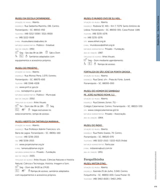 Região Sul : : Santa Catarina 
GUIA DOS MUSEUS BRASILEIROS 
479 
Museu da Escola Catarinense 
situação do museu: Aberto. 
endereço: Rua Saldanha Marinho, 196. Centro. 
Florianópolis - SC. 88010-450 
telefones: (48) 3212-5308 / 3321-8500 
fax: (48) 3222-9168 
e-mai l: museudaescola@udesc.br 
natureza administrativa: Público - Estadual. 
ano de criação: 1992. 
Seg - Sex das 8h às 18h Sáb e Dom 
Sanitários adaptados com 
equipamentos e acessórios próprios. 
Museu do Presépio 
situação do museu: Aberto. 
endereço: Rua Afonso Pena, 1.070. Estreito. 
Florianópolis - SC. 88070-650 
telefone: (48) 3348-4328 
site: www.pmf.sc.gov.br 
e-mai l: kerle@pmf.sc.gov.br 
natureza administrativa: Público - Municipal. 
ano de criação: 2002. 
ti pologi a do acervo: Artes Visuais. 
Ter - Dom das 8h às 18h Seg 
Vagas exclusivas no 
estacionamento; rampa de acesso. 
Museu Aberto da Tartaruga Marinha 
situação do museu: Aberto. 
endereço: Rua Professor Ademir Francisco, s/n. 
Barra da Lagoa. Florianópolis - SC. 88061-160 
telefone: (48) 3236-2015 
fax: (48) 3236-2015 
site: www.projetotamar.org.br 
e-mai l: tamarsul@tamar.org.br 
natureza administrativa: Privado - Fundação. 
ano de criação: 2005. 
ti pologi a do acervo: Artes Visuais; Ciências Naturais e História 
Natural; Ciência e Tecnologia; História; Imagem e Som. 
Seg - Dom das 9h30 às 17h30 
Rampa de acesso; sanitários adaptados 
com equipamentos e acessórios próprios. 
Museu O Mundo Ovo de Eli Heil 
situação do museu: Aberto. 
endereço: Rodovia SC 401 - Km 7, 7.079. Santo Antônio de 
Lisboa. Florianópolis - SC. 88050-001. Caixa Postal: 1186 
telefone: (48) 3235-1076 
fax: (48) 3235-1076 
site: www.eliheil.org.br 
e-mai l: mundoovo@eliheil.org.br 
natureza administrativa: Privado - Fundação. 
ano de criação: 1987. 
ti pologi a do acervo: Artes Visuais. 
Seg - Dom mediante agendamento. 
Rampa de acesso. 
Fortaleza de São José da Ponta Grossa 
situação do museu: Aberto. 
endereço: Rua Geral, s/n - Praia do Forte. Jurerê. 
Florianópolis - SC. 88000-000 
Museu do Homem do Sambaqui 
Pe. João Alfredo Rohr, S.J. 
situação do museu: Aberto. 
endereço: Rua Esteves Júnior, 711 - 
Colégio Catarinense. Centro. Florianópolis - SC. 88015-530 
site: www.colegiocatarinense.g12.br 
natureza administrativa: Privado - Associação. 
ano de criação: 1964. 
Museu do Índio 
situação do museu: Aberto. 
endereço: Rua Pedro Soares, 74. Centro. 
Florianópolis - SC. 88020-070 
telefones: (48) 3222-2152 / 3222-6121 (Índia) 
natureza administrativa: Particular. 
e-mai l: indiavieira@uol.com.br 
ano de criação: 1951. 
Forquilhinha 
Museu Anton Eyng 
situação do museu: Aberto. 
endereço: Avenida 25 de Julho, 3.040. Centro. 
Forquilhinha - SC. 88850-000. Caixa Postal: 01 
telefones: (48) 3463-8100 / 3463-2491 
 