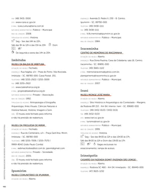 INSTITUTO BRASILEIRO DE MUSEUS | MINISTÉRIO DA CULTURA 482 
fax: (48) 3431-3500 
site: www.icara.sc.gov.br 
e-mai l: icara.cultura@terra.com.br 
natureza administrativa: Público - Municipal. 
ano de criação: 2008. 
ti pologi a do acervo: História. 
Seg - Sex das 14h às 22h, 
Sáb das 9h às 12h e das 15h às 20h Dom 
De segunda a sexta das 14h às 20h. 
Imbituba 
Museu da Baleia de Imbituba 
situação do museu: Fechado. 
endereço: Rua Itagiba, s/n - Praia do Porto. Vila Alvorada. 
Imbituba - SC. 88780-000. Caixa Postal: 201. 
telefones: (48) 3255-2922 / 3255-3009 
fax: (48) 3255-2922 
site: www.baleiafranca.org.br 
e-mai l: projeto@baleiafranca.org.br 
natureza administrativa: Privado - Associação. 
ano de criação: 1992. 
ti pologi a do acervo: Antropologia e Etnografia; 
Arqueologia; Artes Visuais; Ciências Naturais e 
História Natural; História; Imagem e Som. 
obs.: O museu está fechado para reforma 
e não há previsão de reabertura. 
Museu da Freguesia de Mirim 
situação do museu: Fechado. 
endereço: Rua do Centenário, s/n - Praça Sant’Ana. Mirim. 
Imbituba - SC. 88780-000 
telefones: (48) 3255-7006 / 3255-7570 / 
9969-8042 (João Paulo Corrêa) 
e-mai l: eebmaciliodias@bol.com.br; jpevini@gmail.com 
natureza administrativa: Privado - Sociedade. 
ano de criação: 2005. 
obs.: O museu está fechado para reforma 
e não há previsão de reabertura. 
Ipumirim 
Museu Comunitário de Ipumirim 
situação do museu: Aberto. 
endereço: Avenida D. Pedro II, 230 - B. Centro. 
Ipumirim - SC. 89790-000 
telefone: (49) 3438-1111 
fax: (49) 3438-1111 
e-mai l: fcfb.memoria@ipumirim.sc.gov.br 
natureza administrativa: Público - Municipal. 
ano de criação: 1984. 
Iraceminha 
Centro de Memórias de Iraceminha 
situação do museu: Aberto. 
endereço: Rua Dona Paulina, Casa da Cidadania, sala 16. Centro. 
Iraceminha - SC. 89891-000 
telefone: (49) 3665-1122 
e-mai l: memoriairacema@yahoo.com.br; 
planejamento@iraceminha.sc.gov.br 
natureza administrativa: Público - Municipal. 
ano de criação: 2007. 
Irani 
Museu Monge José Maria 
situação do museu: Aberto. 
endereço: Sítio Histórico e Arqueológico do Contestado - Margens 
da Rodovia BR 153 - Km 64. Interior. Irani - SC. 89680-000 
telefones: (49) 3432-0133 / 3432-0131 
fax: (49) 3432-0133 
site: www.irani.sc.gov.br 
e-mai l: turismo@irani.sc.gov.br 
natureza administrativa: Público - Municipal. 
ano de criação: 1999. 
ti pologi a do acervo: História. 
Seg - Sex das 8h30 às 12h e das 13h30 às 17h, 
Sáb das 8h30 às 12h e Dom das 13h30 às 17h 
Vagas exclusivas no 
estacionamento; rampa de acesso. 
Irineópolis 
Casarão da Fazenda Domit (Fazenda São Jorge) 
situação do museu: Aberto. 
endereço: Rodovia SC 460 - Km 04. Irineópolis - SC. 89440-000 
telefone: (47) 3625-1232 
 