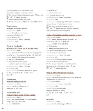 INSTITUTO BRASILEIRO DE MUSEUS | MINISTÉRIO DA CULTURA 484 
Arqueologia; Artes Visuais; Ciências Naturais e 
História Natural; Ciência e Tecnologia; História. 
Seg - Sex das 7h30 às 11h30 e das 13h às 17h Sáb e Dom 
Rampa de acesso. 
De segunda a quinta das 7h30 às 16h. 
De segunda a sexta das 7h30 às 11h e das 13h30 às 16h30. 
Ituporanga 
Museu Edevaldo Ciro Thiesen 
situação do museu: Aberto. 
endereço: Rua Adão Sens, s/n. Gruta. 
Ituporanga - SC. 88400-000 
telefone: (47) 3533-3213 
natureza administrativa: Público - Municipal. 
ano de criação: 1976. 
Jacinto Machado 
Museu Histórico Municipal Jacinto Machado 
situação do museu: Aberto. 
endereço: Centro Cultural Ângelo Savi Mondo - Praça Capitão 
Jorge Tramontin. Centro. Jacinto Machado - SC. 88950-000 
telefone: (48) 3535-1732 (Atendimento ao público) 
fax: (48) 3535-1288 (Prefeitura) 
site: www.jacintomachado.sc.gov.br 
e-mai l: educacao@jacintomachado.sc.gov.br 
natureza administrativa: Público - Municipal. 
ano de criação: 2001. 
ti pologi a do acervo: Arqueologia; Artes Visuais; História. 
Seg - Sex das 8h às 17h Sáb e Dom 
Jaguaruna 
Museu Cidade de Jaguaruna 
situação do museu: Aberto. 
endereço: Avenida Annes Gualberto, s/n. 
Jaguaruna - SC. 88715-000 
Jaraguá do Sul 
Museu Wolfgang Weege - Parque Malwee 
situação do museu: Aberto. 
endereço: Rua Wolfgang Weege, 770. Parque Malwee. 
Jaraguá do Sul - SC. 89262-000 
telefone: (47) 3376-0114 
fax: (47) 3376-0114 
site: www.malwee.com.br 
e-mai l: museu@malwee.com.br 
natureza administrativa: Privado - Associação. 
ano de criação: 1988. 
ti pologi a do acervo: Antropologia e Etnografia; Arqueologia; 
Ciências Naturais e História Natural; História. 
Seg - Dom das 10h às 12h e das 13h às 17h 
Rampa de acesso; sanitários adaptados 
com equipamentos e acessórios próprios. 
Museu Histórico de Jaraguá do Sul Emílio da Silva 
situação do museu: Aberto. 
endereço: Avenida Marechal Deodoro da Fonseca, 247. 
Centro. Jaraguá do Sul - SC. 89251-701 
telefones: (47) 3371-8346 / 3372-2770 
fax: (47) 3371-8346 
site: www.museu.jaraguadosul.com.br 
e-mai l: museuhistorico@jaraguadosul.com.br; 
ivana.museu@jaraguadosul.com.br 
natureza administrativa: Público - Municipal. 
ano de criação: 1971. 
ti pologi a do acervo: Antropologia e Etnografia; 
Artes Visuais; História; Imagem e Som. 
Ter - Sex das 8h às 11h30 e das 13h30 às 16h30, 
Sáb das 9h às 12h e Dom das 15h às 18h Seg 
Rampa de acesso. 
Museu Di Ferramenta D’Affari dei Nonni 
situação do museu: Aberto. 
endereço: Rua Carlos Frederico Ramthum, 17.182. Santa Luzia. 
Jaraguá do Sul - SC. 89251-970 
telefone: (47) 3274-8024 
natureza administrativa: Privado - Associação. 
ano de criação: 1993. 
ti pologi a do acervo: Antropologia e 
Etnografia; Artes Visuais; História. 
Seg - Sex das 9h às 13h Sáb e Dom 
Museu WEG 
situação do museu: Aberto. 
endereço: Avenida Getúlio Vargas, 667. Centro. 
 