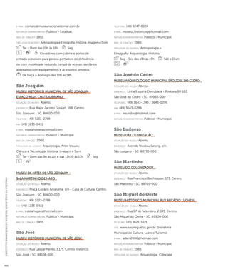 INSTITUTO BRASILEIRO DE MUSEUS | MINISTÉRIO DA CULTURA 494 
e-mai l: contato@museunacionaldomar.com.br 
natureza administrativa: Público - Estadual. 
ano de criação: 1992. 
ti pologi a do acervo: Antropologia e Etnografia; História; Imagem e Som. 
Ter - Dom das 10h às 18h Seg 
Elevadores com cabine e portas de 
entrada acessíveis para pessoa portadora de deficiência 
ou com mobilidade reduzida; rampa de acesso; sanitários 
adaptados com equipamentos e acessórios próprios. 
De terça a domingo das 10h às 18h. 
São Joaquim 
Museu Histórico Municipal de São Joaquim - 
Espaço Assis Chateaubriand 
situação do museu: Aberto. 
endereço: Rua Major Jacinto Goulart, 168. Centro. 
São Joaquim - SC. 88600-000 
telefone: (49) 3233-2798 
fax: (49) 3233-0411 
e-mai l: estelahugen@hotmail.com 
natureza administrativa: Público - Municipal. 
ano de criação: 2000. 
ti pologi a do acervo: Arqueologia; Artes Visuais; 
Ciência e Tecnologia; História; Imagem e Som. 
Ter - Dom das 9h às 11h e das 13h30 às 17h Seg 
Museu de Artes de São Joaquim - 
Sala Martinho de Haro 
situação do museu: Aberto. 
endereço: Praça Cezário Amarante, s/n - Casa de Cultura. Centro. 
São Joaquim - SC. 88600-000 
telefone: (49) 3233-2798 
fax: (49) 3233-0411 
e-mai l: estelahugen@hotmail.com 
natureza administrativa: Público - Municipal. 
ano de criação: 1995. 
São José 
Museu Histórico Municipal de São José 
situação do museu: Aberto. 
endereço: Rua Gaspar Neves, 3.175. Centro Histórico. 
São José - SC. 88106-000 
telefone: (48) 8247-0059 
e-mai l: museu_historicosj@hotmail.com 
natureza administrativa: Público - Municipal. 
ano de criação: 1988. 
ti pologi a do acervo: Antropologia e 
Etnografia; Arqueologia; História. 
Seg - Sex das 13h às 19h Sáb e Dom 
São José do Cedro 
Museu Arqueológico Municipal São José do Cedro 
situação do museu: Aberto. 
endereço: Linha Esquina Derrubada - Rodovia BR 163. 
São José do Cedro - SC. 89930-000 
telefones: (49) 3643-1745 / 3643-0299 
fax: (49) 3643-0299 
e-mai l: neuridao@hotmail.com 
natureza administrativa: Público - Municipal. 
São Ludgero 
Museu da Colonização 
situação do museu: Aberto. 
endereço: Avenida Nicolau Gesing, s/n. 
São Ludgero - SC. 88730-000 
São Martinho 
Museu do Colonizador 
situação do museu: Aberto. 
endereço: Rua Francisco Bechkauser, 173. Centro. 
São Martinho - SC. 88765-000 
São Miguel do Oeste 
Museu Histórico Municipal Ruy Arcádio Luchesi 
situação do museu: Aberto. 
endereço: Rua 07 de Setembro, 2.045. Centro. 
São Miguel do Oeste - SC. 89900-000 
telefone: (49) 3621-1879 
site: www.saomiguel.sc.gov.br (Secretaria 
Municipal de Cultura, Lazer e Turismo) 
e-mai l: adeni2006@hotmail.com 
natureza administrativa: Público - Municipal. 
ano de criação: 1988. 
ti pologi a do acervo: Arqueologia; Ciência e 
 
