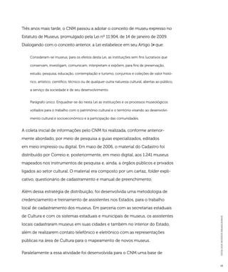 GUIA DOS MUSEUS BRASILEIROS 
15 
Três anos mais tarde, o CNM passou a adotar o conceito de museu expresso no 
Estatuto de Museus, promulgado pela Lei nº 11.904, de 14 de janeiro de 2009. 
Dialogando com o conceito anterior, a Lei estabelece em seu Artigo 1o que: 
Consideram-se museus, para os efeitos desta Lei, as instituições sem fins lucrativos que 
conservam, investigam, comunicam, interpretam e expõem, para fins de preservação, 
estudo, pesquisa, educação, contemplação e turismo, conjuntos e coleções de valor histó-rico, 
artístico, científico, técnico ou de qualquer outra natureza cultural, abertas ao público, 
a serviço da sociedade e de seu desenvolvimento. 
Parágrafo único. Enquadrar-se-ão nesta Lei as instituições e os processos museológicos 
voltados para o trabalho com o patrimônio cultural e o território visando ao desenvolvi-mento 
cultural e socioeconômico e à participação das comunidades. 
A coleta inicial de informações pelo CNM foi realizada, conforme anterior-mente 
abordado, por meio de pesquisa a guias especializados, editados 
em meio impresso ou digital. Em maio de 2006, o material do Cadastro foi 
distribuído por Correio e, posteriormente, em meio digital, aos 1.241 museus 
mapeados nos instrumentos de pesquisa e, ainda, a órgãos públicos e privados 
ligados ao setor cultural. O material era composto por um cartaz, folder expli-cativo, 
questionário de cadastramento e manual de preenchimento. 
Além dessa estratégia de distribuição, foi desenvolvida uma metodologia de 
credenciamento e treinamento de assistentes nos Estados, para o trabalho 
local de cadastramento dos museus. Em parceria com as secretarias estaduais 
de Cultura e com os sistemas estaduais e municipais de museus, os assistentes 
locais cadastraram museus em suas cidades e também no interior do Estado, 
além de realizarem contato telefônico e eletrônico com as representações 
públicas na área de Cultura para o mapeamento de novos museus. 
Paralelamente a essa atividade foi desenvolvida para o CNM uma base de 
 
