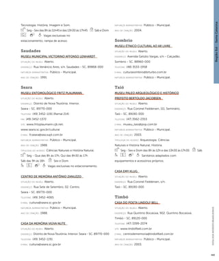 Região Sul : : Santa Catarina 
GUIA DOS MUSEUS BRASILEIROS 
495 
Tecnologia; História; Imagem e Som. 
Seg - Sex das 8h às 11h45 e das 13h30 às 17h45 Sáb e Dom 
Vagas exclusivas no 
estacionamento; rampa de acesso. 
Saudades 
Museu Municipal Victorino Affonso Lenhardt 
situação do museu: Aberto. 
endereço: Rua Venâncio Aires, s/n. Saudades - SC. 89868-000 
natureza administrativa: Público - Municipal. 
ano de criação: 1991. 
Seara 
Museu Entomológico Fritz Plaumann 
situação do museu: Aberto. 
endereço: Distrito de Nova Teutônia. Interior. 
Seara - SC. 89770-000 
telefone: (49) 3452-1191 (Ramal 214) 
fax: (49) 3452-1372 
site: www.fritzplaumann.cjb.net; 
www.seara.sc.gov.br/cultural 
e-mai l: fcseara@sea.vupt.com.br 
natureza administrativa: Público - Municipal. 
ano de criação: 1988. 
ti pologi a do acervo: Ciências Naturais e História Natural. 
Seg - Qua das 8h às 17h, Qui das 8h30 às 17h 
Sáb das 9h às 16h Sex e Dom 
Vagas exclusivas no estacionamento. 
Centro de Memória Antônio Zanuzzo 
situação do museu: Aberto. 
endereço: Rua Sete de Setembro, 02. Centro. 
Seara - SC. 89770-000 
telefone: (49) 3452-4065 
e-mai l: cultura@seara.sc.gov.br 
natureza administrativa: Público - Municipal. 
ano de criação: 1988. 
Casa da Memória Viúva Nute 
situação do museu: Aberto. 
endereço: Distrito de Nova Teutônia. Interior. Seara - SC. 89770-000 
telefone: (49) 3452-1191 
e-mai l: cultura@seara.sc.gov.br 
natureza administrativa: Público - Municipal. 
ano de criação: 2004. 
Sombrio 
Museu Étnico Cultural ao Ar Livre 
situação do museu: Aberto. 
endereço: Avenida Getúlio Vargas, s/n - Calçadão. 
Sombrio - SC. 88960-000 
telefone: (48) 3533-1958 
e-mai l: culturasombrio@brturbo.com.br 
natureza administrativa: Público - Municipal. 
Taió 
Museu Paleo Arqueológico e Histórico 
Prefeito Bertoldo Jacobsen 
situação do museu: Aberto. 
endereço: Rua Coronel Feddersen, 111. Seminário. 
Taió - SC. 89190-000 
telefone: (47) 3562-2353 
e-mai l: museu_taio@pop.com.br 
natureza administrativa: Público - Municipal. 
ano de criação: 2003. 
ti pologi a do acervo: Arqueologia; Ciências 
Naturais e História Natural; História. 
Seg - Sex e Dom das 8h às 12h e das 13h30 às 17h30 Sáb 
Sanitários adaptados com 
equipamentos e acessórios próprios. 
Casa Emy Klug 
situação do museu: Aberto. 
endereço: Rua Coronel Feddersen, s/n. 
Taió - SC. 89190-000 
Timbó 
Casa do Poeta Lindolf Bell 
situação do museu: Aberto. 
endereço: Rua Quintino Bocaiúva, 902. Quintino Bocaiúva. 
Timbó - SC. 89120-000 
telefone: (47) 3399-2074 
site: www.lindolfbell.com.br 
e-mai l: centrodememoria@lindolfbell.com.br 
natureza administrativa: Público - Municipal. 
ano de criação: 2003. 
 