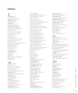 GUIA DOS MUSEUS BRASILEIROS ÍNDICE 
565 
Índice 
A 
Acre 
Cruzeiro do Sul 24 
Museu de Cruzeiro do Sul 24 
Parque Nacional da Serra do Divisor 24 
Manoel Urbano 24 
Parque Estadual Chandless 24 
Porto Acre 24 
Sala Memória de Porto Acre 24 
Rio Branco 24-26, 542, 550 
Museu da Borracha Gov. Geraldo Mesquita 24 
Casa de Memória Daniel Pereira de Mattos 24 
Palácio Rio Branco 24 
Laboratório de Pesquisas Paleontológicas 25 
Memorial dos Autonomistas - Senador José 
Guiomard dos Santos 25 
Sala Memória Bacurau 25 
Casa dos Povos da Floresta 25 
Museu Universitário da UFAC - Acervos Históricos, 
Artes (Pinacoteca) e História Natural 26 
Parque Zoobotânico 26 
Museu Histórico do Poder Judiciário do Estado do Acre 26 
Biblioteca da Floresta Marina Silva 26 
Seringal Museu Capitão Ciríaco 26 
Museu da Luz - Eletroacre 26 
Casa do Seringueiro 542 
Museu de Paleontologia 550 
Sena Madureira 27 
Museu de Sena Madureira 27 
Xapuri 27 
Museu do Xapury 27 
Fundação Chico Mendes - Centro de Memória 27 
Casa Chico Mendes 27 
Museu Casa Branca 27 
Alagoas 
Arapiraca 57, 542 
Museu do Esporte 57 
Museu Histórico e Cultural Zezito Guedes 57 
Memorial da Mulher - Ceci Cunha 57 
Casa da Cultura de Arapiraca 57 
Casa da Cultura de Arapiraca - Museu do Fumo 542 
Água Branca 550 
Museu de Arte Sacra e Costumes de Água Branca 550 
Boca da Mata 57 
Museu Manoel da Marinheira 57 
Memorial Major José Tenório 57 
Coruripe 58 
Espaço Cultural e Memorial Coruripense 
Maestro José Barbosa Less a 58 
Memorial René Bertholet 58 
Museu dos Devotos - Sr. José Ademar 58 
Delmiro Gouveia 58 
Museu Regional Delmiro Gouveia 58 
Maceió 58-63, 542 
Museu Théo Brandão de Antropologia e Folclore 58 
Memorial Pontes de Miranda da Justiça do 
Trabalho em Alagoas 58 
Museu da II Guerra Mundial 59 
Museu da Imagem e do Som de Alagoas 59 
Museu do Instituto Histórico e Geográfico de Alagoas 59 
Museu de Tecnologia do Século XX 59 
Museu Palácio Floriano Peixoto 59 
Ecomuseu Comunitário Graciliano é uma Graça 60 
Coleção Karandash de Arte Popular e Contemporânea 60 
Pinacoteca Universitária da UFAL 60 
Sala da Memória do Hospital Universitário 
Professor Alberto Antunes 60 
Museu de História da Medicina de Alagoas 61 
Museu dos Esportes Lauthenay Perdigão 61 
Museu de História Natural - UFAL 61 
Museu da Polícia Militar do Estado de Alagoas 61 
Museu de Arte (Fundação Pierre Chalita) 61 
Museu de Arte Brasileira (Fundação Pierre Chalita) 61 
Memorial Desembargador Hélio Cabral do 
Ministério Público de Alagoas 61 
Usina Ciência - Universidade Federal de Alagoas 62 
Museu do Comércio de Alagoas 62 
Memorial do Tribunal de Justiça do Estado de Alagoas 62 
Centro de Memória da Justiça Eleitoral 62 
Memorial Teotônio Vilela 62 
Casa da Arte 62 
Casa da Palavra 62 
Memorial à República 62 
Memorial Arnon de Mello 63 
Museu do Cangaço 542 
Maravilha 63 
Museu Paleontológico Otaviano Florentino Eitir 63 
Marechal Deodoro 63 
Casa de Marechal Deodoro 63 
Museu Arquidiocesano Dom Ranulpho 63 
Olho D’Água do Casado 63 
Museu Guiomar Britto 63 
Museu de Olho D’Água do Casado 63 
Palmeira dos Índios 63 
Casa-Museu de Graciliano Ramos 63 
Museu Xucurus de História, Arte e Costumes 63 
Penedo 64, 550 
Museu da Casa do Penedo 64 
Memorial Raimundo Marinho 64 
Museu do Paço Imperial 64 
Museu do São Francisco 550 
Pilar 64 
Casa de Cultura e Museu Prof. Arthur Ramos 64 
Piranhas 64 
Museu do Sertão 64 
Porto Real do Colégio 64 
Casa da Cultura de Porto Real do Colégio 64 
Santana do Ipanema 64 
Museu Histórico e de Artes Darras Noya 64 
São José da Laje 65 
Museu Coronel Carlos Benigno Pereira de Lyra 65 
São Miguel dos Campos 65 
Museu Histórico e Cultural Fernando Lopes 65 
União dos Palmares 65-66 
Casa do Poeta Jorge de Lima 65 
Sociedade Casa Cultural Professora Maria Mariá 65 
Fazenda Anhumás 65 
Parque Memorial Quilombo dos Palmares 65 
Casa de Cultura Palmarina 66 
Viçosa 66, 542 
Museu de Arte Sacra 66 
Museu do Folclore José Aluísio Vilela 542 
Amapá 
Museu Territorial do Amapá 542 
Museu Waldemiro Gomes ou Museu Industrial 542 
Amapá 542 
Museu da Base Aérea a Céu Aberto 542 
Macapá 29 
Centro de Pesquisas Museológicas Museu Sacaca 29 
Museu Histórico do Amapá Joaquim Caetano da Silva 29 
Museu Fortaleza de São José de Macapá 29 
Museu da Imagem e do Som 29 
Centro de Estudos e Pesquisas Arqueológicas do Amapá 
da Universidade Federal do Amapá 29 
Oiapoque 30 
Kuahí - Museu dos Povos Indígenas do Oiapoque 30 
Parque Nacional do Cabo Orange 30 
Serra do Navio 30, 542 
Parque Nacional Montanhas do Tumucumaque 30 
Amazonas 
Apuí 32 
Parque Estadual Sucunduri 32 
Parque Estadual Guariba 32 
Barcelos 32 
Parque Estadual Serra do Aracá 32 
Benjamin Constant 32 
Museu Magüta 32 
Manacapuru 32 
Museu Manacapuru 32 
Manaus 32-36, 550 
Galeria do Largo 32 
Pinacoteca do Amazonas 32 
Museu da Imagem e do Som do Amazonas 33 
Museu de Numismática Bernardo Ramos 33 
Museu do Seringal - Vila Paraíso 33 
Museu Teatro Amazonas 33 
Museu Amazônico 34 
Museu de Minerais e Rochas Carlos Isotta 34 
Museu Ivan Ferreira Valente 34 
 