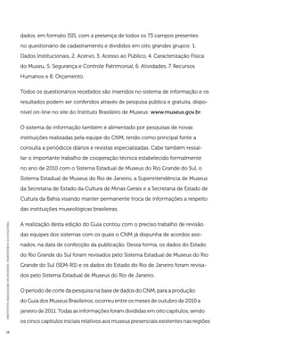 INSTITUTO BRASILEIRO DE MUSEUS | MINISTÉRIO DA CULTURA 16 
dados, em formato ISIS, com a presença de todos os 73 campos presentes 
no questionário de cadastramento e divididos em oito grandes grupos: 1. 
Dados Institucionais, 2. Acervo, 3. Acesso ao Público, 4. Caracterização Física 
do Museu, 5. Segurança e Controle Patrimonial, 6. Atividades, 7. Recursos 
Humanos e 8. Orçamento. 
Todos os questionários recebidos são inseridos no sistema de informação e os 
resultados podem ser conferidos através de pesquisa pública e gratuita, dispo-nível 
on-line no site do Instituto Brasileiro de Museus: www.museus.gov.br. 
O sistema de informação também é alimentado por pesquisas de novas 
instituições realizadas pela equipe do CNM, tendo como principal fonte a 
consulta a periódicos diários e revistas especializadas. Cabe também ressal-tar 
o importante trabalho de cooperação técnica estabelecido formalmente 
no ano de 2010 com o Sistema Estadual de Museus do Rio Grande do Sul, o 
Sistema Estadual de Museus do Rio de Janeiro, a Superintendência de Museus 
da Secretaria de Estado da Cultura de Minas Gerais e a Secretaria de Estado de 
Cultura da Bahia visando manter permanente troca de informações a respeito 
das instituições museológicas brasileiras. 
A realização desta edição do Guia contou com o preciso trabalho de revisão 
das equipes dos sistemas com os quais o CNM já dispunha de acordos assi-nados, 
na data de confecção da publicação. Dessa forma, os dados do Estado 
do Rio Grande do Sul foram revisados pelo Sistema Estadual de Museus do Rio 
Grande do Sul (SEM-RS) e os dados do Estado do Rio de Janeiro foram revisa-dos 
pelo Sistema Estadual de Museus do Rio de Janeiro. 
O período de corte da pesquisa na base de dados do CNM, para a produção 
do Guia dos Museus Brasileiros, ocorreu entre os meses de outubro de 2010 a 
janeiro de 2011. Todas as informações foram divididas em oito capítulos, sendo 
os cinco capítulos iniciais relativos aos museus presenciais existentes nas regiões 
 