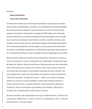 INSTITUTO BRASILEIRO DE MUSEUS | MINISTÉRIO DA CULTURA 18 
Exemplo: 
museu cadastrado 
Museu não cadastrado 
É importante ressaltar que as informações prestadas no questionário de cadas-tramento 
são autodeclaradas e, portanto, a sua veracidade é de responsabilidade 
dos profissionais que realizaram o preenchimento e envio do instrumento de 
pesquisa. Ao receber o questionário, a equipe do CNM realiza uma verificação 
nos itens referentes ao cumprimento das ações de preservação e comunicação 
“dos conjuntos e coleções de valor histórico, artístico, científico, técnico ou de 
qualquer outra natureza cultural”. As dúvidas surgidas são dirimidas diretamente 
com a instituição declarante. Somente após o correto preenchimento de todos 
os campos considerados obrigatórios e o atendimento das ações relacionadas no 
Art. 1o do Estatuto de Museus é que a unidade museal é cadastrada junto ao CNM. 
Nesta primeira edição do Guia dos Museus Brasileiros relacionamos todos os 
museus presenciais, virtuais e instituições em implantação constantes da base 
de dados do Cadastro Nacional de Museus. Museus presenciais são entendidos 
como instituições que ocupam um território e que, nesse espaço, desenvol-vem 
ações de preservação, comunicação e pesquisa de bens culturais. Para 
essa categoria de museu são relacionados os seguintes campos obrigatórios: 
“nome da instituição”, “situação do museu” – aberto ou fechado à visitação 
pública (no caso dos museus fechados é relacionado obrigatoriamente o 
motivo do fechamento e, quando existente, a data provável de abertura) e 
“endereço” (para as instituições cujo endereço de visitação é diferente do 
endereço de correspondência, relacionamos os dois). 
Quando existentes, são ainda listados itens que complementam o contato com 
a instituição (“telefone(s)”, “e-mail(s)” e “site”) e as caracterizam, como: “natureza 
administrativa” e “ano de criação”. 
 