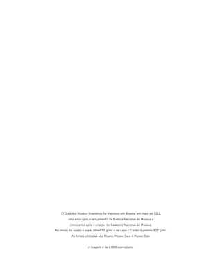 O Guia dos Museus Brasileiros foi impresso em Brasilia, em maio de 2011, 
oito anos após o lançamento da Política Nacional de Museus e 
cinco anos após a criação do Cadastro Nacional de Museus. 
No miolo foi usado o papel offset 90 g/m2 e na capa o Cartão Supremo 300 g/m2. 
As fontes utilizadas são Museo, Museo Sans e Museo Slab. 
A tiragem é de 6.000 exemplares. 
 