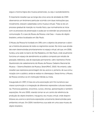 GUIA DOS MUSEUS BRASILEIROS 
21 
segue a mesma lógica dos museus presenciais, ou seja, é autodeclaratório. 
É importante ressaltar que ao longo dos cinco anos de atividade do CNM 
observamos um fenômeno particular ocorrido com duas instituições que, 
inicialmente, estavam cadastradas como museus virtuais. Trata-se de um 
processo gradual de inserção no mundo físico, que normalmente se inicia 
com os processos de preservação e acaba por se estender aos processos de 
comunicação. É o caso do Museu da Pessoa, e da Casa – museu do objeto 
brasileiro, ambos localizados em São Paulo. 
O Museu da Pessoa foi fundado em 1991 com o objetivo de preservar e valori-zar 
a história de pessoas de todos os segmentos sociais. No início suas ativida-des 
eram desenvolvidas prioritariamente no espaço virtual, até que, em 2006, 
fundou uma sede no bairro de Vila Madalena, em São Paulo, onde atualmente 
funciona um espaço de atendimento ao público composto por estúdio de 
gravação, biblioteca, sala de exposição permanente, café e banheiros (Fonte: 
Questionário de cadastramento do Museu da Pessoa. Cadastro Nacional de 
Museus – Sistema Brasileiro de Museus, Ibram/MinC, 2010). No entanto, cabe 
ressaltar que expressiva porcentagem de seu acervo e, portanto, de sua comu-nicação 
com o público, ainda se realiza no ciberespaço. Dessa forma, o Museu 
da Pessoa constitui-se em instituição híbrida ou mista. 
Inaugurada em 1997, A Casa era uma associação sem fins lucrativos que 
visava à promoção e à integração de diferentes expressões culturais brasilei-ras. 
Promovia palestras, encontros, cursos, oficinas, apresentações e também 
exposições. No ano 2000, visando tornar-se um centro de referência da 
produção do objeto brasileiro, inaugurou seu museu virtual, onde disponi-bilizava 
seu acervo e promovia exposições unicamente desenvolvidas para 
ambientes virtuais. Em 2004, transformou sua sede em uma casa-museu do 
objeto brasileiro. 
 