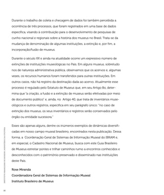 INSTITUTO BRASILEIRO DE MUSEUS | MINISTÉRIO DA CULTURA 22 
Durante o trabalho de coleta e checagem de dados foi também percebida a 
ocorrência de três processos, que foram registrados em uma base de dados 
específica, visando à contribuição para o desenvolvimento de pesquisas de 
cunho nacional e regionais sobre a história dos museus no Brasil. Trata-se da 
mudança de denominação de algumas instituições, a extinção e, por fim, a 
incorporação/fusão de museus. 
Durante o século XX e ainda na atualidade ocorre um expressivo número de 
extinções de instituições museológicas no País. Em alguns museus, sobretudo 
nos de natureza administrativa pública, observamos que os acervos e, algumas 
vezes, os recursos humanos foram transferidos para outras instituições. Em 
outros casos, não há registro da destinação dada ao acervo. Atualmente esse 
processo é regulado pelo Estatuto de Museus que, em seu Artigo 8o, deter-mina 
que “a criação, a fusão e a extinção de museus serão efetivadas por meio 
de documento público” e, ainda, no Artigo 40, que trata de inventários muse-ológicos 
e outros registros, especifica em seu parágrafo único: “no caso de 
extinção dos museus, os seus inventários e registros serão conservados pelo 
órgão ou entidade sucessora.” 
Esses são apenas alguns, dentre os inúmeros exemplos de dinâmicas diversifi-cadas 
em nosso campo museal brasileiro, encontrados nesta publicação. Dessa 
forma, a Coordenação Geral de Sistemas de Informação Museal do IBRAM e, 
em especial, o Cadastro Nacional de Museus, busca com este Guia Brasileiro 
de Museus estreitar pontes e trilhar caminhos rumo a encontros conhecidos e 
desconhecidos com o patrimônio preservado e disseminado nas instituições 
deste País. 
Rose Miranda 
Coordenadora Geral de Sistemas de Informação Museal 
Instituto Brasileiro de Museus 
 