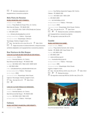INSTITUTO BRASILEIRO DE MUSEUS | MINISTÉRIO DA CULTURA 362 
Sanitários adaptados com 
equipamentos e acessórios próprios. 
Bela Vista do Paraíso 
Museu Municipal Gecy Fonseca 
situação do museu: Aberto. 
endereço: Praça Basílio de Araújo Filho, s/n. Centro. 
Bela Vista do Paraíso - PR. 86130-000 
telefones: (43) 3242-1531 / 3242-1756 (Divisão de Cultura) 
fax: (43) 3242-2273 
e-mai l: divisaoculturabvp@yahoo.com.br 
natureza administrativa: Público - Municipal. 
ti pologi a do acervo: Arqueologia; Ciência e 
Tecnologia; História; Imagem e Som. 
Seg - Sex das 8h às 11h e das 13h às 17h Sáb e Dom 
Vagas exclusivas no estacionamento; rampa de acesso; 
sanitários adaptados com equipamentos e acessórios próprios. 
Boa Ventura de São Roque 
Casa da Cultura de Boa Ventura de São Roque 
situação do museu: Aberto. 
endereço: Avenida Dalzoto, s/n. Centro. 
Boa Ventura de São Roque - PR. 85225-000 
telefones: (42) 3652-1372 / 3652-1219 / 8409-6233 
fax: (42) 3652-1064 
e-mai l: culturaboaventura_sedudece@hotmail.com 
natureza administrativa: Público - Municipal. 
ano de criação: 2004. 
ti pologi a do acervo: Arqueologia; Artes Visuais; 
Ciência e Tecnologia; História; Imagem e Som. 
Seg - Sex das 8h às 17h Sáb e Dom 
Casa da Cultura Parque da Farinheira 
situação do museu: Aberto. 
endereço: Avenida Dalzoto, s/n. Centro. 
Boa Ventura de São Roque - PR. 85225-000 
telefones: (42) 3652-1219 / 3652-1372 
natureza administrativa: Público - Municipal. 
Cafeara 
Museu Histórico Municipal João Rissatti 
situação do museu: Aberto. 
endereço: Rua Mathias Aparecido Fogaça, 162. Centro. 
Cafeara - PR. 86640-000 
telefones: (43) 3625-1115 / 3625-1194 
fax: (43) 3625-1000 
e-mai l: secmedcaf@ig.com.br 
natureza administrativa: Público - Municipal. 
ano de criação: 2004. 
ti pologi a do acervo: Arqueologia; Artes Visuais; História. 
Seg - Sex das 8h às 17h Sáb e Dom 
Rampa de acesso; sanitários adaptados 
com equipamentos e acessórios próprios. 
De segunda a sexta das 8h às 17h. 
Cambé 
Museu Histórico de Cambé 
situação do museu: Aberto. 
endereço: Praça Santos Dumont, 161. Centro. 
Cambé - PR. 86181-320. Caixa Postal: 25 
telefone: (43) 3903-1291 
fax: (43) 3903-1284 
site: www.cambe.pr.gov.br 
e-mai l: museu@cambe.pr.gov.br 
natureza administrativa: Público - Municipal. 
ano de criação: 1985. 
ti pologi a do acervo: Arqueologia; Artes Visuais; 
História; Imagem e Som. 
Seg - Sex das 8h30 às 11h30 e das 13h às 17h Sáb e Dom 
Rampa de acesso. 
De segunda a sexta das 8h30 às 11h30 e das 13h às 17h. 
Museu Municipal Baptista Pellizzari - Balsa Nova 
Imagem cedida ao CNM - IBRAM / MINC 
 