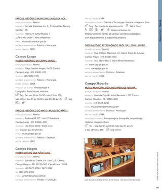 Região Sul : : Paraná 
GUIA DOS MUSEUS BRASILEIROS 
363 
Parque Histórico Municipal Danziger Hof 
situação do museu: Aberto. 
endereço: Estrada Bratislava, km 1 - Colônia Neu Danzig. 
Cambé - PR. 
telefones: (43) 3174-0291 (Museu) / 
3174-0490 (Marli - Meio Ambiente) 
e-mai l: museu@cambe.pr.gov.br 
natureza administrativa: Público - Municipal. 
ano de criação: 1995. 
Campo Largo 
Museu Histórico de Campo Largo 
situação do museu: Aberto. 
endereço: Praça Getúlio Vargas, 2.422. Centro. 
Campo Largo - PR. 83601-025 
telefone: (41) 3032-1331 
natureza administrativa: Público - Municipal. 
ano de criação: 2004. 
ti pologi a do acervo: Antropologia e 
Etnografia; Artes Visuais; História. 
Ter - Sex das 9h às 11h30 e das 13h às 17h, 
Sáb e Dom das 9h às 11h30 e das 13h30 às 17h Seg 
Parque Histórico do Mate - Museu do Mate 
situação do museu: Aberto. 
endereço: Rodovia BR 277 - Km 17. Rondinha. 
Campo Largo - PR. 83606-400 
telefones: (41) 3555-1939 / 3304-3311 
site: www.pr.gov.br/phmate 
e-mai l: museupr@pr.gov.br 
natureza administrativa: Público - Estadual. 
ano de criação: 1982. 
Campo Magro 
Museu do Lixo que não é lixo 
situação do museu: Aberto. 
endereço: Estrada do Cerne, s/n - Km 21,5. Centro. 
Campo Magro - PR. 83535-000. Caixa Postal: 35118 
telefones: (41) 3677-1706 / 3677-1262 
fax: (41) 3677-1706 
e-mai l: uvr2004@yahoo.com.br 
natureza administrativa: Privado - Fundação. 
ano de criação: 1994. 
ti pologi a do acervo: Ciência e Tecnologia; História; Imagem e Som. 
Seg - Sex mediante agendamento Sáb e Dom 
Vagas exclusivas no 
estacionamento; rampa de acesso; sanitários adaptados 
com equipamentos e acessórios próprios. 
Observatório Astronômico Prof. Dr. Leonel Moro 
situação do museu: Aberto. 
endereço: Rua Antônio Manosso, s/n. Bairro Rural do Juruqui. 
Campo Magro - PR. 85535-000 
telefones: (41) 3304-8912 / 3304-8941 (Planetário) 
site: www.cep.pr.gov.br 
e-mai l: oacep@pr.gov.br 
natureza administrativa: Público - Estadual. 
ano de criação: 1994. 
Campo Mourão 
Museu Municipal Deolindo Mendes Pereira 
situação do museu: Aberto. 
endereço: Avenida Capitão Índio Bandeira, 1.117. Centro. 
Campo Mourão - PR. 87301-000 
telefone: (44) 3523-8280 
e-mai l: museumdmp@hotmail.com 
natureza administrativa: Público - Municipal. 
ano de criação: 1984. 
ti pologi a do acervo: Antropologia e Etnografia; Arqueologia; 
História; Imagem e Som. 
Ter - Sex das 8h às 11h30, Sáb das 9h às 12h 
e das 13h30 às 18h Seg e Dom 
Casa da Cultura de Boa Ventura de São Roque - Boa Ventura de São Roque 
Imagem cedida ao CNM - IBRAM / MINC 
 
