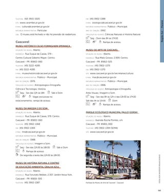 Região Sul : : Paraná 
GUIA DOS MUSEUS BRASILEIROS 
365 
telefone: (42) 3915-1020 
site: www.carambei.pr.gov.br 
e-mai l: cultura@carambei.pr.gov.br 
natureza administrativa: Particular. 
obs.: O museu está fechado e não há previsão de reabertura. 
Cascavel 
Museu Histórico Celso Formighieri Sperança 
situação do museu: Aberto. 
endereço: Rua Duque de Caxias, 379 - 
Centro Cultural Gilberto Mayer. Centro. 
Cascavel - PR. 85802-060 
telefone: (45) 3222-4285 
fax: (45) 3222-4285 
e-mai l: museuhistorico@cascavel.pr.gov.br 
natureza administrativa: Público - Municipal. 
ano de criação: 1976. 
ti pologi a do acervo: Antropologia e Etnografia; 
Ciência e Tecnologia; História. 
Seg - Sex das 12h às 18h Sáb e Dom 
Vagas exclusivas no 
estacionamento; rampa de acesso. 
Museu da Imagem e do Som 
situação do museu: Aberto. 
endereço: Rua Duque de Caxias, 379. Centro. 
Cascavel - PR. 85802-060 
telefone: (45) 3902-1368 
fax: (45) 3902-1369 
e-mai l: mis@cascavel.pr.gov.br 
natureza administrativa: Público - Municipal. 
ano de criação: 1988. 
ti pologi a do acervo: Imagem e Som. 
Seg - Sex das 12h30 às 18h30 Sáb e Dom 
Rampa de acesso. 
De segunda a sexta das 12h30 às 18h30. 
Museu de História Natural e Centro 
de Educação Ambiental Gralha Azul 
situação do museu: Aberto. 
endereço: Rua Forunato Bebber, 2.307. Jardim Nova York. 
Cascavel - PR. 85816-300 
telefone: (45) 3902-1387 
fax: (45) 3902-1388 
e-mai l: zoologico@cascavel.pr.gov.br 
natureza administrativa: Público - Municipal. 
ano de criação: 1992. 
ti pologi a do acervo: Ciências Naturais e História Natural. 
Seg - Dom das 8h às 17h30 
Rampa de acesso. 
Museu de Arte de Cascavel 
situação do museu: Aberto. 
endereço: Rua Mato Grosso, 2.909. Centro. 
Cascavel - PR. 85812-025 
telefone: (45) 3902-1370 
fax: (45) 3902-1370 
site: www.cascavel.pr.gov.br/secretarias/cultura 
e-mai l: mac@cascavel.pr.gov.br 
natureza administrativa: Público - Municipal. 
ano de criação: 1996. 
ti pologi a do acervo: Antropologia e Etnografia; 
Artes Visuais; Imagem e Som. 
Seg - Sex das 8h às 12h e das 13h30 às 17h30 
Sáb das 9h às 12h30 Dom 
Rampa de acesso. 
Parque Ecológico Municipal Paulo Gorski 
situação do museu: Aberto. 
endereço: Avenida Rocha Pombo, s/n. 
Cascavel - PR. 85801-000 
telefone: (45) 3902-1394 (SEMA) 
site: www.cascavel.pr.gov.br 
Fachada do Museu de Arte de Cascavel - Cascavel 
Imagem cedida ao CNM - IBRAM / MINC 
 