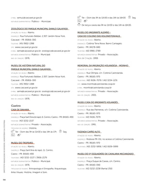 INSTITUTO BRASILEIRO DE MUSEUS | MINISTÉRIO DA CULTURA 366 
e-mai l: semuc@cascavel.pr.gov.br 
natureza administrativa: Público - Municipal. 
Zoológico do Parque Municipal Danilo Galafassi 
situação do museu: Aberto. 
endereço: Rua Fortunato Bebber, 2.307. Jardim Nova York. 
Cascavel - PR. 85816-300 
telefone: (45) 3902-1388 
site: www.cascavel.pr.gov.br 
e-mai l: sema@cascavel.pr.gov.br; zoologico@cascavel.pr.gov.br 
natureza administrativa: Público - Municipal. 
ano de criação: 1976. 
Museu de História Natural do 
Parque Municipal Danilo Galafassi 
situação do museu: Aberto. 
endereço: Rua Fortunato Bebber, 2.307. Jardim Nova York. 
Cascavel - PR. 85816-300 
telefone: (45) 3902-1388 
site: www.cascavel.pr.gov.br 
e-mai l: sema@cascavel.pr.gov.br; zoologico@cascavel.pr.gov.br 
natureza administrativa: Público - Municipal. 
ano de criação: 1976. 
Castro 
Casa de Sinhara 
situação do museu: Aberto. 
endereço: Praça Sant’Ana do Iapó, 6. Centro. Castro - PR. 84165-490 
telefone: (42) 3232-2137 
natureza administrativa: Privado - Associação. 
ti pologi a do acervo: História. 
Ter - Dom das 9h às 11h30 e das 14h às 17h Seg 
Museu do Tropeiro 
situação do museu: Aberto. 
endereço: Praça Sant’Ana do Iapó, 11. Centro. 
Castro - PR. 84165-490 
telefones: (42) 3232-2137 / 3906-2179 
natureza administrativa: Público - Municipal. 
ano de criação: 1976. 
ti pologi a do acervo: Antropologia e Etnografia; Arqueologia; 
Artes Visuais; História; Imagem e Som. 
Ter - Dom das 9h às 11h30 e das 14h às 16h30 Seg 
De terça a sexta das 9h às 11h30 e das 14h às 16h30. 
Museu do Imigrante Alemão - 
Casa do Colono Das Kolonistenhaus 
situação do museu: Aberto. 
endereço: Colônia Terra Nova. Bairro Cantagalo. 
Castro - PR. 84178-680 
telefone: (42) 9981-2789 
natureza administrativa: Privado - Associação. 
Ano de Criação: 1999. 
Memorial da Imigração Holandesa - Moinho 
situação do museu: Aberto. 
endereço: Rua Olímpia, s/n. Colônia Castrolanda. 
Castro - PR. 86165-970 
telefones: (42) 9106-7079 / (42) 3234-1231 
site: www.moinho@castrolanda.coop.br 
e-mai l: moinho@castrolanda.coop.br 
natureza administrativa: Privado - Associação. 
ano de criação: 2001. 
Museu Casa do Imigrante Holandês 
situação do museu: Aberto. 
endereço: Rua das Palmeiras, s/n. Colônia Castrolanda. 
Castro - PR. 86165-970 
telefone: (42) 9106-7079 
natureza administrativa: Privado - Associação. 
ano de criação: 1991. 
Fazenda Capão Alto 
situação do museu: Aberto. 
endereço: Rodovia PR-151, no acesso à Colônia Castrolanda. 
Castro - PR. 86165-970 
telefones: (42) 3232-5856 / (42) 9109-5999 
Museu do 5º Esquadrão de Cavalaria Mecanizado 
situação do museu: Aberto. 
endereço: Praça Duque de Caxias, s/n. Centro. 
Castro - PR. 84165-090 
telefone: (42) 3232-2238 (Ramal 250) 
 