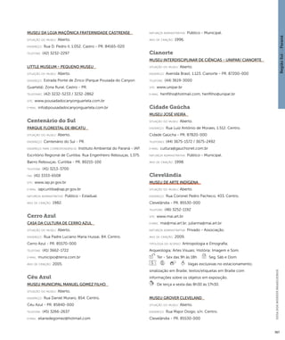 Região Sul : : Paraná 
GUIA DOS MUSEUS BRASILEIROS 
367 
Museu da Loja Maçônica Fraternidade Castrense 
situação do museu: Aberto. 
endereço: Rua D. Pedro II, 1.052. Castro - PR. 84165-020 
telefone: (42) 3232-2297 
Little Museum - Pequeno Museu 
situação do museu: Aberto. 
endereço: Estrada Ponte de Zinco (Parque Pousada do Canyon 
Guartelá). Zona Rural. Castro - PR. 
telefones: (42) 3232-5233 / 3232-2862 
site: www.pousadadocanyonguartela.com.br 
e-mai l: info@pousadadocanyonguartela.com.br 
Centenário do Sul 
Parque Florestal de Ibicatu 
situação do museu: Aberto. 
endereço: Centenário do Sul - PR. 
endereço para correspondênci a: Instituto Ambiental do Paraná - IAP. 
Escritório Regional de Curitiba. Rua Engenheiro Rebouças, 1.375. 
Bairro Rebouças. Curitiba - PR. 80215-100 
telefone: (41) 3213-3700 
fax: (41) 3333-6508 
site: www.iap.pr.gov.br 
e-mai l: iapcuritiba@iap.pr.gov.br 
natureza administrativa: Público - Estadual. 
ano de criação: 1982. 
Cerro Azul 
Casa da Cultura de Cerro Azul 
situação do museu: Aberto. 
endereço: Rua Padre Luciano Maria Hussai, 84. Centro. 
Cerro Azul - PR. 85570-000 
telefone: (41) 3662-1722 
e-mai l: município@terra.com.br 
ano de criação: 2005. 
Céu Azul 
Museu Municipal Manuel Gomez Filho 
situação do museu: Aberto. 
endereço: Rua Daniel Muraro, 854. Centro. 
Céu Azul - PR. 85840-000 
telefone: (45) 3266-2637 
e-mai l: elianedegomez@hotmail.com 
natureza administrativa: Público - Municipal. 
ano de criação: 1996. 
Cianorte 
Museu Interdisciplinar de Ciências - UNIPAR/ Cianorte 
situação do museu: Aberto. 
endereço: Avenida Brasil, 1.123. Cianorte - PR. 87200-000 
telefone: (44) 3619-3000 
site: www.unipar.br 
e-mai l: henfilho@hotmail.com; henfilho@unipar.br 
Cidade Gaúcha 
Museu José Vieira 
situação do museu: Aberto. 
endereço: Rua Luiz Antônio de Moraes, 1.512. Centro. 
Cidade Gaúcha - PR. 87820-000 
telefones: (44) 3675-1572 / 3675-2492 
e-mai l: cultura@gauchonet.com.br 
natureza administrativa: Público - Municipal. 
ano de criação: 1998. 
Clevelândia 
Museu de Arte Indígena 
situação do museu: Aberto. 
endereço: Rua Coronel Pedro Pacheco, 433. Centro. 
Clevelândia - PR. 85530-000 
telefone: (46) 3252-1192 
site: www.mai.art.br 
e-mai l: mai@mai.art.br; julianna@mai.art.br 
natureza administrativa: Privado - Associação. 
ano de criação: 2009. 
ti pologi a do acervo: Antropologia e Etnografia; 
Arqueologia; Artes Visuais; História; Imagem e Som. 
Ter - Sex das 9h às 18h Seg, Sáb e Dom 
Vagas exclusivas no estacionamento; 
sinalização em Braille; textos/etiquetas em Braille com 
informações sobre os objetos em exposição. 
De terça a sexta das 8h30 às 17h30. 
Museu Grover Cleveland 
situação do museu: Aberto. 
endereço: Rua Major Diogo, s/n. Centro. 
Clevelândia - PR. 85530-000 
 