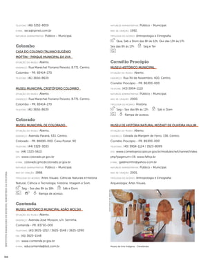 INSTITUTO BRASILEIRO DE MUSEUS | MINISTÉRIO DA CULTURA 368 
telefone: (46) 3252-8019 
e-mai l: sece@rpinet.com.br 
natureza administrativa: Público - Municipal. 
Colombo 
Casa do Colono Italiano Eugênio 
Mottin - Parque Municipal da Uva 
situação do museu: Aberto. 
endereço: Rua Marechal Floriano Peixoto, 8.771. Centro. 
Colombo - PR. 83414-270 
telefone: (41) 3656-8639 
Museu Municipal Cristóforo Colombo 
situação do museu: Aberto. 
endereço: Rua Marechal Floriano Peixoto, 8.771. Centro. 
Colombo - PR. 83414-270 
telefone: (41) 3656-8639 
Colorado 
Museu Municipal de Colorado 
situação do museu: Aberto. 
endereço: Avenida Paraná, 533. Centro. 
Colorado - PR. 86690-000. Caixa Postal: 90 
telefone: (44) 3323-3033 
fax: (44) 3323-5610 
site: www.colorado.pr.gov.br 
e-mai l: colorado.gmc@colorado.pr.gov.br 
natureza administrativa: Público - Municipal. 
ano de criação: 1998. 
ti pologi a do acervo: Artes Visuais; Ciências Naturais e História 
Natural; Ciência e Tecnologia; História; Imagem e Som. 
Seg - Sex das 8h às 18h Sáb e Dom 
Rampa de acesso. 
Contenda 
Museu Histórico Municipal Adão Wolski 
situação do museu: Aberto. 
endereço: Avenida José Mosson, s/n. Serrinha. 
Contenda - PR. 83730-000 
telefones: (41) 3625-1212 / 3625-1548 / 3625-1390 
fax: (41) 3625-1548 
site: www.contenda.pr.gov.br 
e-mai l: educontenda@bol.com.br 
natureza administrativa: Público - Municipal. 
ano de criação: 1992. 
ti pologi a do acervo: Antropologia e Etnografia. 
Qua, Sáb e Dom das 8h às 12h, Qui das 13h às 17h 
Sex das 8h às 17h Seg e Ter 
Cornélio Procópio 
Museu Histórico Municipal 
situação do museu: Aberto. 
endereço: Rua XV de Novembro, 400. Centro. 
Cornélio Procópio - PR. 86300-000 
telefone: (43) 3904-1110 
natureza administrativa: Público - Municipal. 
ano de criação: 2000. 
ti pologi a do acervo: História. 
Seg - Sex das 8h às 12h Sáb e Dom 
Rampa de acesso. 
Museu de História Natural Mozart de Oliveira Vallim 
situação do museu: Aberto. 
endereço: Estrada da Margem de Ferro, 336. Centro. 
Cornélio Procópio - PR. 86300-000 
telefones: (43) 3904-1124 / 3523-8099 
site: www.cornelioprocopio.pr.gov.br/modules/wfchannel/index. 
php?pagenum=19; www.faficp.br 
e-mai l: galdinomhn@yahoo.com.br 
natureza administrativa: Público - Municipal. 
ano de criação: 2001. 
ti pologi a do acervo: Antropologia e Etnografia; 
Arqueologia; Artes Visuais. 
Museu de Arte Indígena - Clevelândia 
Imagem cedida ao CNM - IBRAM / MINC 
 