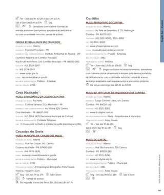 Região Sul : : Paraná 
GUIA DOS MUSEUS BRASILEIROS 
369 
Ter - Sex das 9h às 12h e das 14h às 17h 
Sáb e Dom das 14h às 17h Seg 
Elevadores com cabine e portas de 
entrada acessíveis para pessoa portadora de deficiência 
ou com mobilidade reduzida; rampa de acesso. 
Parque Estadual Mata São Francisco 
situação do museu: Aberto. 
endereço: Cornélio Procópio - PR. 
endereço para correspondênci a: Instituto Ambiental do Paraná - IAP. 
Escritório Regional de Cornélio Procópio. 
Rua XV de Novembro, 114. Cornélio Procópio - PR. 86300-000 
telefone: (43) 3524-2597 
fax: (43) 3524-2597 
site: www.iap.pr.gov.br 
e-mai l: iapcornelip@iap.pr.gov.br 
natureza administrativa: Público - Estadual. 
ano de criação: 1994. 
Cruz Machado 
Museu Etnográfico da Colônia Santana 
situação do museu: Fechado. 
endereço: Colônia Santana. Cruz Machado - PR. 
endereço para correspondênci a: Av. Vitória, 129. Centro. 
Cruz Machado - PR. 84620-000 
telefone: (42) 3554-1470 (Secretaria Municipal de Cultura) 
natureza administrativa: Entidade Religiosa. 
obs.: O museu está fechado e a reabertura está prevista para 2011. 
Cruzeiro do Oeste 
Museu Municipal Dr. Carlos dos Anjos 
situação do museu: Aberto. 
endereço: Rua Frei Gaspar, 241. Centro. 
Cruzeiro do Oeste - PR. 87400-000 
telefone: (44) 3676-1636 
e-mai l: museu@cruzeirodooeste.pr.gov.br 
natureza administrativa: Público - Municipal. 
ano de criação: 1992. 
ti pologi a do acervo: Antropologia e Etnografia; Artes Visuais; 
História; Imagem e Som. 
Seg - Sex das 7h às 17h Sáb e Dom 
Rampa de acesso. 
De segunda a sexta das 8h às 11h30 e das 13h às 17h. 
Curitiba 
Museu Ferroviário de Curitiba 
situação do museu: Aberto. 
endereço: Av. Sete de Setembro, 2.775. Rebouças. 
Curitiba - PR. 80230-010 
telefones: (41) 2101-9000 / 2101-9202 
fax: (41) 2101-9000 
site: www.shoppingestacao.com 
e-mai l: museu@espacoestacao.com.br 
natureza administrativa: Privado - Empresa. 
ano de criação: 1982. 
ti pologi a do acervo: História. 
Ter - Dom das 12h30 às 20h30 Seg 
Vagas exclusivas no estacionamento; elevadores 
com cabine e portas de entrada acessíveis para pessoa portadora 
de deficiência ou com mobilidade reduzida; rampa de acesso; 
sanitários adaptados com equipamentos e acessórios próprios. 
De terça a domingo das 12h30 às 20h30. 
Museu de Arte Sacra da Arquidiocese de Curitiba 
situação do museu: Aberto. 
endereço: Largo Coronel Eneas, s/n. Centro. 
Curitiba - PR. 80020-150 
telefone: (41) 3321-3265 
site: www.fccdigital.com.br 
natureza administrativa: Mista - Arquidiocese e Município. 
ti pologi a do acervo: Artes Visuais. 
Ter - Sex das 9h às 18h, 
Sáb e Dom das 9h às 14h Seg 
Museu do Cartaz 
situação do museu: Aberto. 
endereço: Rua São Francisco, 319. Centro. 
Curitiba - PR. 80020-190 
telefone: (41) 3321-3296 
site: www.sccdigital.org.br 
natureza administrativa: Público - Municipal. 
ano de criação: 1981. 
ti pologi a do acervo: Artes Visuais. 
Seg - Sex das 8h30 às 18h Sáb e Dom 
 