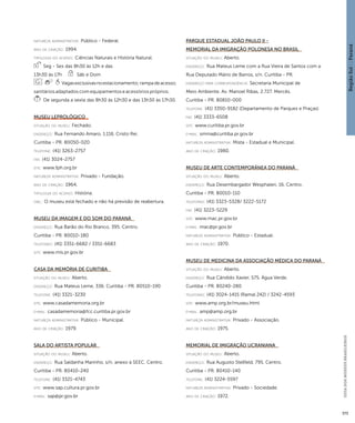 Região Sul : : Paraná 
GUIA DOS MUSEUS BRASILEIROS 
373 
natureza administrativa: Público - Federal. 
ano de criação: 1994. 
ti pologi a do acervo: Ciências Naturais e História Natural. 
Seg - Sex das 8h30 às 12h e das 
13h30 às 17h Sáb e Dom 
Vagas exclusivas no estacionamento; rampa de acesso; 
sanitários adaptados com equipamentos e acessórios próprios. 
De segunda a sexta das 8h30 às 12h30 e das 13h30 às 17h30. 
Museu Leprológico 
situação do museu: Fechado. 
endereço: Rua Fernando Amaro, 1.116. Cristo Rei. 
Curitiba - PR. 80050-020 
telefone: (41) 3263-2757 
fax: (41) 3024-2757 
site: www.fph.org.br 
natureza administrativa: Privado - Fundação. 
ano de criação: 1964. 
ti pologi a do acervo: História. 
obs.: O museu está fechado e não há previsão de reabertura. 
Museu da Imagem e do Som do Paraná 
endereço: Rua Barão do Rio Branco, 395. Centro. 
Curitiba - PR. 80010-180 
telefones: (41) 3351-6682 / 3351-6683 
site: www.mis.pr.gov.br 
Casa da Memória de Curitiba 
situação do museu: Aberto. 
endereço: Rua Mateus Leme, 336. Curitiba - PR. 80510-190 
telefone: (41) 3321-3230 
site: www.casadamemoria.org.br 
e-mai l: casadamemoria@fcc.curitiba.pr.gov.br 
natureza administrativa: Público - Municipal. 
ano de criação: 1979. 
Sala do Artista Popular 
situação do museu: Aberto. 
endereço: Rua Saldanha Marinho, s/n, anexo à SEEC. Centro. 
Curitiba - PR. 80410-240 
telefone: (41) 3321-4743 
site: www.sap.cultura.pr.gov.br 
e-mai l: sap@pr.gov.br 
Parque Estadual João Paulo II - 
Memorial da Imigração Polonesa no Brasil 
situação do museu: Aberto. 
endereço: Rua Mateus Leme com a Rua Vieira de Santos com a 
Rua Deputado Mário de Barros, s/n. Curitiba - PR. 
endereço para correspondênci a: Secretaria Municipal de 
Meio Ambiente. Av. Manoel Ribas, 2.727. Mercês. 
Curitiba - PR. 80810-000 
telefone: (41) 3350-9182 (Departamento de Parques e Praças) 
fax: (41) 3333-6508 
site: www.curitiba.pr.gov.br 
e-mai l: smma@curitiba.pr.gov.br 
natureza administrativa: Mista - Estadual e Municipal. 
ano de criação: 1980. 
Museu de Arte Contemporânea do Paraná 
situação do museu: Aberto. 
endereço: Rua Desembargador Wesphalen, 16. Centro. 
Curitiba - PR. 80010-110 
telefones: (41) 3323-5328/ 3222-5172 
fax: (41) 3223-5229 
site: www.mac.pr.gov.br 
e-mai l: mac@pr.gov.br 
natureza administrativa: Público - Estadual. 
ano de criação: 1970. 
Museu de Medicina da Associação Médica do Paraná 
situação do museu: Aberto. 
endereço: Rua Cândido Xavier, 575. Água Verde. 
Curitiba - PR. 80240-280 
telefones: (41) 3024-1415 (Ramal 242) / 3242-4593 
site: www.amp.org.br/museu.html 
e-mai l: amp@amp.org.br 
natureza administrativa: Privado - Associação. 
ano de criação: 1975. 
Memorial de Imigração Ucraniana 
situação do museu: Aberto. 
endereço: Rua Augusto Stellfeld, 795. Centro. 
Curitiba - PR. 80410-140 
telefone: (41) 3224-5597 
natureza administrativa: Privado - Sociedade. 
ano de criação: 1972. 
 
