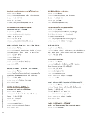 INSTITUTO BRASILEIRO DE MUSEUS | MINISTÉRIO DA CULTURA 376 
Casa Culpi - Memorial da Imigração Italiana 
situação do museu: Aberto. 
endereço: Avenida Manoel Ribas, 8.450. Santa Felicidade. 
Curitiba - PR. 82400-000 
telefone: (41) 3272-1413 
site: www.fundacaoculturaldecuritiba.com.br 
Espaço Cultural Franz Krajcberg - 
Jardim Botânico de Curitiba 
situação do museu: Aberto. 
endereço: Rua João Gava, s/n. Pilarzinho. 
Curitiba - PR. 82130-010 
telefone: (41) 3355-6071 
site: www.fundacaoculturaldecuritiba.com.br 
Planetário Prof. Francisco José Gomes Ribeiro 
situação do museu: Aberto. 
endereço: Avenida João Gualberto, 250 (situado no Colégio 
Estadual do Paraná). Centro. Curitiba - PR. 80030-000 
telefone: (41) 3304-8912 
site: www.cep.pr.gov.br 
e-mai l: oacep@pr.gov.br 
natureza administrativa: Público - Estadual. 
ano de criação: 1978. 
Bosque Gutierrez - Memorial Chico Mendes 
situação do museu: Aberto. 
endereço: Rua Albino Raschendorfer, s/n (acesso pela Rua 
Jacarezinho). Vista Alegre. Curitiba - PR. 80810-180 
telefone: (41) 3335-2112 
natureza administrativa: Público - Municipal. 
ano de criação: 1986. 
Centro de Memória do Tribunal 
Regional do Trabalho no Paraná 
situação do museu: Aberto. 
endereço: Alameda Carlos de Carvalho, 528. Centro. 
Curitiba - PR. 80430-180 
telefone: (41) 3310-7000 
site: www.trt9.jus.br 
e-mai l: memorial@trt9.jus.br 
natureza administrativa: Público - Federal. 
ano de criação: 2010. 
Espaço Histórico do 20º BIB 
situação do museu: Aberto. 
endereço: Rua Erasto Gaertner, 598. Bacacheri. 
Curitiba - PR. 82510-160 
telefone: (41) 3256-6443 
e-mai l: rafaeestevao@hotmail.com 
Memorial Alemão - Bosque Alemão 
situação do museu: Aberto. 
endereço: Rua Francisco Schaffer, s/n. Vista Alegre. 
Jardim Schaffer. Curitiba - PR. 80820-200 
site: www.curitiba.pr.gov.br 
e-mai l: parquesepracas@smma.curitiba.pr.gov.br 
natureza administrativa: Público - Municipal. 
Memorial Árabe 
situação do museu: Aberto. 
endereço: Rua Luiz Leão, s/n. (esquina com Rua João Gualberto). 
Praça Khalil Gibran. Centro Cívico. Curitiba - PR. 80030-010 
telefone: (41) 3223-1300 
Memorial de Curitiba 
situação do museu: Aberto. 
endereço: Rua Claudino dos Santos, s/n. São Francisco. 
Setor Histórico. Curitiba - PR. 80020-170 
telefone: (41) 3321-3313 
site: www.fccdigital.com.br 
e-mai l: memorial@pop.com.br 
natureza administrativa: Público - Municipal. 
ano de criação: 1996. 
Museu Histórico e Tecnológico do Saneamento 
situação do museu: Aberto. 
endereço: Travessa Teixeira de Freitas, 189. São Francisco. 
Curitiba - PR. 80410-040 
telefones: (41) 3330-7322/ 3330-7323 
e-mai l: canalambiental@sanepar.com.br 
natureza administrativa: Público - Estadual. 
ano de criação: 1989. 
Museu Entre Nuvens e Estrelas / 
Museu Aeroespacial Reitor Sydnei Lima Santos 
situação do museu: Fechado. 
 