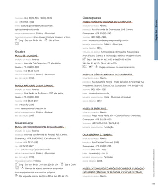 Região Sul : : Paraná 
GUIA DOS MUSEUS BRASILEIROS 
379 
telefones: (44) 3909-3012 / 8815-7639 
fax: (44) 3909-3012 
e-mai l: cultura.goioere@brturbo.com.br; 
dph.goioere@bol.com.br 
natureza administrativa: Público - Municipal. 
ti pologi a do acervo: Artes Visuais; História; Imagem e Som. 
Seg - Sex das 9h às 18h Sáb e Dom 
Guaíra 
Museu Sete Quedas 
situação do museu: Aberto. 
endereço: Avenida 7 de Setembro, 22. Vila Velha. 
Guaíra - PR. 85980-000 
telefone: (44) 3642-4372 
natureza administrativa: Público - Municipal. 
ano de criação: 1956. 
Parque Nacional da Ilha Grande 
situação do museu: Aberto. 
endereço: Rua Barão de Rio Branco, 787. Vila Velha. 
Guaíra - PR. 85980-000 
telefone: (44) 3642-1774 
fax: (44) 3642-2196 
e-mai l: setequedas@f1net.com.br 
natureza administrativa: Público - Federal. 
ano de criação: 1997. 
Guaraniaçu 
Museu Histórico Municipal de Guaraniaçu 
situação do museu: Aberto. 
endereço: Avenida Ivan Ferreira do Amaral, 419. Centro. 
Guaraniaçu - PR. 85400-000. Caixa Postal: 92 
telefone: (45) 3232-1181 
fax: (45) 3232-1827 
e-mai l: educacao.gcu@olivatti.com.br 
natureza administrativa: Público - Municipal. 
ano de criação: 1996. 
ti pologi a do acervo: História. 
Seg - Sex das 8h às 12h e das 13h às 17h Sáb e Dom 
Rampa de acesso; sanitários adaptados 
com equipamentos e acessórios próprios. 
De segunda a sexta das 8h às 12h e das 13h às 17h. 
Guarapuava 
Museu Municipal Visconde de Guarapuava 
situação do museu: Aberto. 
endereço: Rua Visconde de Guarapuava, 288. Centro. 
Guarapuava - PR. 85010-240 
telefone: (42) 3626-2426 
e-mai l: museuviscondedeguarapuava@ig.com.br 
natureza administrativa: Público - Municipal. 
ano de criação: 1974. 
ti pologi a do acervo: Antropologia e Etnografia; Arqueologia; 
Artes Visuais; Ciência e Tecnologia; História; Imagem e Som. 
Seg - Sex das 8h às 11h30 e das 13h30 às 18h 
Sáb das 9h às 12h, Dom 14h às 17h 
Vagas exclusivas no estacionamento. 
Museu de Ciências Naturais de Guarapuava 
situação do museu: Aberto. 
endereço: Rua Salvatore Renna - Padre Salvador, 875 (antiga Rua 
Presidente Zacarias). Santa Cruz. Guarapuava - PR. 85015-430 
telefone: (42) 3624-3262 
e-mai l: museu@unicentro.br 
natureza administrativa: Mista - Municipal e Estadual. 
ano de criação: 1997. 
Museu de Entre Rios 
situação do museu: Aberto. 
endereço: Praça Nova Pátria, s/n - Colônia Vitória. Entre Rios. 
Guarapuava - PR. 85108-000 
telefones: (42) 3625-8316 / 3625-8321 
natureza administrativa: Fundação. 
Casa Benjamin C. Teixeira 
situação do museu: Aberto. 
endereço: Rua Capitão Virmond, 1.888. 
Guarapuava - PR. 85010-230 
telefone: (42) 3623-2072 
e-mai l: muwate@ig.com.br 
natureza administrativa: Particular. 
ano de criação: 2008. 
Museu Entomológico Hipólito Schneider (Fundação 
Faculdade Estadual de Filosofia, Ciências e Letras) 
situação do museu: Aberto. 
 