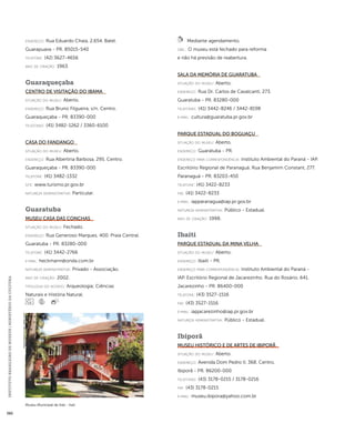 INSTITUTO BRASILEIRO DE MUSEUS | MINISTÉRIO DA CULTURA 380 
Museu Municipal de Irati - Irati 
Imagem cedida ao CNM - IBRAM / MINC 
endereço: Rua Eduardo Chaia, 2.654. Batel. 
Guarapuava - PR. 85015-540 
telefone: (42) 3627-4656 
ano de criação: 1963. 
Guaraqueçaba 
Centro de Visitação do IBAMA 
situação do museu: Aberto. 
endereço: Rua Bruno Filgueira, s/n. Centro. 
Guaraqueçaba - PR. 83390-000 
telefones: (41) 3482-1262 / 3360-6100 
Casa do Fandango 
situação do museu: Aberto. 
endereço: Rua Albertina Barbosa, 295. Centro. 
Guaraqueçaba - PR. 83390-000 
telefone: (41) 3482-1332 
site: www.turismo.pr.gov.br 
natureza administrativa: Particular. 
Guaratuba 
Museu Casa das Conchas 
situação do museu: Fechado. 
endereço: Rua Generoso Marques, 400. Praia Central. 
Guaratuba - PR. 83280-000 
telefone: (41) 3442-2766 
e-mai l: heckmann@onda.com.br 
natureza administrativa: Privado - Associação. 
ano de criação: 2002. 
ti pologi a do acervo: Arqueologia; Ciências 
Naturais e História Natural. 
Mediante agendamento. 
obs.: O museu está fechado para reforma 
e não há previsão de reabertura. 
Sala da Memória de Guaratuba 
situação do museu: Aberto. 
endereço: Rua Dr. Carlos de Cavalcanti, 273. 
Guaratuba - PR. 83280-000 
telefones: (41) 3442-8246 / 3442-8198 
e-mai l: cultura@guaratuba.pr.gov.br 
Parque Estadual do Boguaçu 
situação do museu: Aberto. 
endereço: Guaratuba - PR. 
endereço para correspondênci a: Instituto Ambiental do Paraná - IAP. 
Escritório Regional de Paranaguá. Rua Benjamim Constant, 277. 
Paranaguá - PR. 83203-450 
telefone: (41) 3422-8233 
fax: (41) 3422-8233 
e-mai l: iapparanagua@iap.pr.gov.br 
natureza administrativa: Público - Estadual. 
ano de criação: 1998. 
Ibaiti 
Parque Estadual da Mina Velha 
situação do museu: Aberto. 
endereço: Ibaiti - PR. 
endereço para correspondênci a: Instituto Ambiental do Paraná - 
IAP. Escritório Regional de Jacarezinho. Rua do Rosário, 641. 
Jacarezinho - PR. 86400-000 
telefone: (43) 3527-1516 
fax: (43) 3527-1516 
e-mai l: iapjacarezinho@iap.pr.gov.br 
natureza administrativa: Público - Estadual. 
Ibiporã 
Museu Histórico e de Artes de Ibiporã 
situação do museu: Aberto. 
endereço: Avenida Dom Pedro II, 368. Centro. 
Ibiporã - PR. 86200-000 
telefones: (43) 3178-0215 / 3178-0216 
fax: (43) 3178-0215 
e-mai l: museu.ibipora@yahoo.com.br 
 
