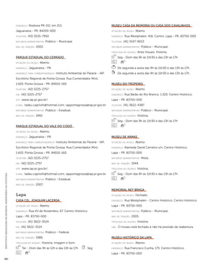 INSTITUTO BRASILEIRO DE MUSEUS | MINISTÉRIO DA CULTURA 382 
endereço: Rodovia PR-151, km 213. 
Jaguariaíva - PR. 84200-000 
telefone: (43) 3535-7950 
natureza administrativa: Público - Municipal. 
ano de criação: 2002. 
Parque Estadual do Cerrado 
situação do museu: Aberto. 
endereço: Jaguariaíva - PR. 
endereço para correspondênci a: Instituto Ambiental do Paraná - IAP. 
Escritório Regional de Ponta Grossa. Rua Comendador Miró, 
1.420. Ponta Grossa - PR. 84010-160 
telefone: (42) 3225-2757 
fax: (42) 3225-2757 
site: www.iap.pr.gov.br/ 
e-mai l: tadeu.capriotti@hotmail.com; iappontagrossa@iap.pr.gov.br 
natureza administrativa: Público - Estadual. 
ano de criação: 1992. 
Parque Estadual do Vale do Codó 
situação do museu: Aberto. 
endereço: Jaguariaíva - PR. 
endereço para correspondênci a: Instituto Ambiental do Paraná - IAP. 
Escritório Regional de Ponta Grossa. Rua Comendador Miró, 
1.420. Ponta Grossa - PR. 84010-160 
telefone: (42) 3225-2757 
fax: (42) 3225-2757 
site: www.iap.pr.gov.br/ 
e-mai l: tadeu.capriotti@hotmail.com; iappontagrossa@iap.pr.gov.br 
natureza administrativa: Público - Estadual. 
ano de criação: 2007. 
Lapa 
Casa Cel. Joaquim Lacerda 
situação do museu: Aberto. 
endereço: Rua XV de Novembro, 67. Centro Histórico. 
Lapa - PR. 83750-000 
telefone: (41) 3622-3524 
fax: (41) 3622-3524 
natureza administrativa: Público - Federal. 
ano de criação: 1986. 
ti pologi a do acervo: História; Imagem e Som. 
Ter - Dom das 9h às 12h e das 13h às 17h Seg 
Museu Casa da Memória ou Casa dos Cavalinhos 
situação do museu: Aberto. 
endereço: Rua Westphalen, 416. Centro. Lapa - PR. 83750-000 
telefone: (41) 3547-8013 
natureza administrativa: Público - Municipal. 
ti pologi a do acervo: Artes Visuais; História. 
Seg - Dom das 9h às 11h30 e das 13h às 17h 
De segunda a sexta das 9h às 11h30 e das 13h às 17h. 
De segunda a sexta das 9h às 11h30 e das 13h às 17h. 
Museu do Tropeiro 
situação do museu: Aberto. 
endereço: Rua Barão do Rio Branco, 1.320. Centro Histórico. 
Lapa - PR. 83750-000 
telefone: (41) 3622-4387 
natureza administrativa: Público - Municipal. 
ti pologi a do acervo: História. 
Seg - Dom das 9h às 11h30 e das 13h às 17h 
Museu de Armas 
situação do museu: Aberto. 
endereço: Alameda David Carneiro s/n. Centro Histórico. 
Lapa - PR. 83750-000 
natureza administrativa: Mista. 
ano de criação: 1944. 
ti pologi a do acervo: História. 
Seg - Dom das 9h às 11h30 e das 13h às 17h 
Memorial Ney Braga 
situação do museu: Fechado. 
endereço: Rua Westphalen - Centro Histórico. Centro Histórico. 
Lapa - PR. 83750-000 
natureza administrativa: Público - Municipal. 
ano de criação: 2005. 
ti pologi a do acervo: História. 
obs.: O museu está fechado e não há previsão de reabertura. 
Museu Histórico da Lapa 
situação do museu: Aberto. 
endereço: Rua Francisco Cunha, 175. Centro Histórico. 
Lapa - PR. 83750-000 
 