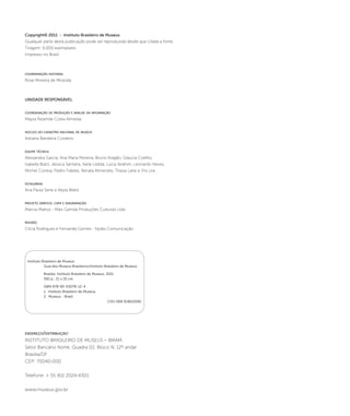 Copyright© 2011 - Instituto Brasileiro de Museus 
Qualquer parte desta publicação pode ser reproduzida desde que citada a fonte. 
Tiragem: 6.000 exemplares 
Impresso no Brasil 
coordenação editorial 
Rose Moreira de Miranda 
UNIDADE RESPONSÁVEL 
coordenação de produção e análise da informação 
Mayra Resende Costa Almeida 
núcleo do cadastro nacional de museus 
Adriana Bandeira Cordeiro 
equipe técnica 
Alessandra Garcia, Ana Maria Moreira, Bruno Aragão, Gláucia Coelho, 
Isabella Biato, Jéssica Santana, Karla Uzêda, Lúcia Ibrahim, Leonardo Neves, 
Michel Correia, Pedro Fideles, Renata Almendra, Thaisa Leite e Yris Lira 
estagiárias 
Ana Paula Sene e Keyla Waltz 
projeto gráfico, capa e diagramação 
Marcia Mattos - Mais Garrida Produções Culturais Ltda. 
revisão 
Clícia Rodrigues e Fernanda Gomes - Njobs Comunicação 
Instituto Brasileiro de Museus 
Guia dos Museus Brasileiros/Instituto Brasileiro de Museus. 
Brasília: Instituto Brasileiro de Museus, 2011. 
592 p.; 21 x 25 cm. 
ISBN 978-85-63078-12-4 
1. Instituto Brasileiro de Museus. 
2. Museus - Brasil 
endereço/distribuição: 
INSTITUTO BRASILEIRO DE MUSEUS – IBRAM 
Setor Bancário Norte, Quadra 02, Bloco N, 12º andar 
Brasília/DF 
CEP: 70040-000 
Telefone: + 55 (61) 2024-4301 
www.museus.gov.br 
CDU 069:31(81)(036) 
 