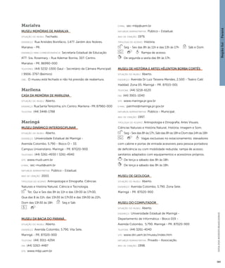 Região Sul : : Paraná 
GUIA DOS MUSEUS BRASILEIROS 
385 
Marialva 
Museu Memórias de Marialva 
situação do museu: Fechado. 
endereço: Rua Aristides Bonifácio, 1.477. Jardim dos Nobres. 
Marialva - PR. 
endereço para correspondênci a: Secretaria Estadual de Educação 
ATT: Sra. Rosemary - Rua Ademar Bornia, 307. Centro. 
Marialva - PR. 86990-000 
telefones: (44) 3232-1300 (Saul - Secretário da Câmara Municipal) 
/ 9906-3797 (Belmiro) 
obs.: O museu está fechado e não há previsão de reabertura. 
Marilena 
Casa dA Memória de Marilena 
situação do museu: Aberto. 
endereço: Rua Santa Terezinha, s/n. Centro. Marilena - PR. 87960-000 
telefone: (44) 3448-1788 
Maringá 
Museu Dinâmico Interdisciplinar 
situação do museu: Aberto. 
endereço: Universidade Estadual de Maringá - 
Avenida Colombo, 5.790 - Bloco O - 33. 
Campus Universitário. Maringá - PR. 87020-900 
telefones: (44) 3261-4930 / 3261-4940 
site: www.mudi.uem.br 
e-mai l: sec-mudi@uem.br 
natureza administrativa: Público - Estadual. 
ano de criação: 2003. 
ti pologi a do acervo: Antropologia e Etnografia; Ciências 
Naturais e História Natural; Ciência e Tecnologia. 
Ter, Qui e Sex das 8h às 11h e das 13h30 às 17h30, 
Qua das 8 às 11h, das 13h30 às 17h30 e das 19h30 às 22h, 
Dom das 13h30 às 18h Seg e Sáb 
Museu da Bacia do Paraná 
situação do museu: Aberto. 
endereço: Avenida Colombo, 5.790. Vila Sete. 
Maringá - PR. 87020-900 
telefone: (44) 3011-4294 
fax: (44) 3263-4487 
site: www.mbp.uem.br 
e-mai l: sec-mbp@uem.br 
natureza administrativa: Público - Estadual. 
ano de criação: 1979. 
ti pologi a do acervo: História. 
Seg - Sex das 8h às 11h e das 13h às 17h Sáb e Dom 
Rampa de acesso. 
De segunda a sexta das 8h às 17h. 
Museu de História e Artes Hêlenton Borba Cortês 
situação do museu: Aberto. 
endereço: Avenida Dr Luiz Teixeira Mendes, 2.500 - Teatro Calil 
Haddad. Zona 05. Maringá - PR. 87015-001 
telefone: (44) 3218-6120 
fax: (44) 3901-1040 
site: www.maringa.pr.gov.br 
e-mai l: patrihist@maringa.pr.gov.br 
natureza administrativa: Público - Municipal. 
ano de criação: 1997. 
ti pologi a do acervo: Antropologia e Etnografia; Artes Visuais; 
Ciências Naturais e História Natural; História; Imagem e Som. 
Seg - Sex das 8h às 17h, Sáb das 8h às 18h e Dom das 14h às 18h 
Vagas exclusivas no estacionamento; elevadores 
com cabine e portas de entrada acessíveis para pessoa portadora 
de deficiência ou com mobilidade reduzida; rampa de acesso; 
sanitários adaptados com equipamentos e acessórios próprios. 
De terça a sábado das 8h às 18h. 
De terça a sábado das 8h às 18h. 
Museu de Geologia 
situação do museu: Aberto. 
endereço: Avenida Colombo, 5.790. Zona Sete. 
Maringá - PR. 87020-900 
Museu do Computador 
situação do museu: Aberto. 
endereço: Universidade Estadual de Maringá - 
Departamento de Informática - Bloco 019 - 
Avenida Colombo, 5.790. Maringá - PR. 87020-900 
telefone: (44) 3261-4040 
site: www.din.uem.br/museu/index.htm 
natureza administrativa: Privado - Associação. 
ano de criação: 1998. 
 