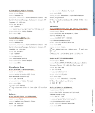 Região Sul : : Paraná 
GUIA DOS MUSEUS BRASILEIROS 
387 
Parque Estadual Pico do Marumbi 
situação do museu: Aberto. 
endereço: Morretes - PR. 
endereço para correspondênci a: Instituto Ambiental do Paraná - IAP. 
Escritório Regional de Paranaguá. Rua Benjamim Constant, 277. 
Paranaguá - PR. 83203-450 
telefone: (41) 3422-8233 
fax: (41) 3422-8233 
e-mai l: iapparanagua@iap.pr.gov.br; pemarumbi@iap.pr.gov.br 
natureza administrativa: Público - Estadual. 
ano de criação: 1990. 
Parque Estadual do Pau-Oco 
situação do museu: Aberto. 
endereço: Morretes - PR 
endereço para correspondênci a: Instituto Ambiental do Paraná - IAP. 
Escritório Regional de Paranaguá. Rua Benjamim Constant, 277. 
Paranaguá - PR. 83203-450 
telefone: (41) 3422-8233 
fax: (41) 3422-8233 
site: www.iap.pr.gov.br 
e-mai l: ucsparana@iap.pr.gov.br 
natureza administrativa: Público - Estadual. 
ano de criação: 1994. 
Nova Santa Rosa 
Museu Municipal Dom Severino Kögl 
situação do museu: Aberto. 
endereço: Avenida Horizontina, 1.876. Centro. 
Nova Santa Rosa - PR. 85930-000 
telefone: (45) 3253-1518 
natureza administrativa: Público - Municipal. 
ano de criação: 1986. 
ti pologi a do acervo: História. 
Seg - Sex das 8h às 11h30 e das 13h30 às 17h Sáb e Dom 
Palmas 
Museu Histórico José Alexandre Vieira 
situação do museu: Aberto. 
endereço: Rua Bispo Dom Carlos, 122. Centro. 
Palmas - PR. 85555-000 
telefone: (46) 3262-5669 
natureza administrativa: Público - Municipal. 
ano de criação: 1980. 
ti pologi a do acervo: Antropologia e Etnografia; Arqueologia; 
História; Imagem e Som. 
Seg - Sex das 9h às 11h30 e das 13h às 17h30 Sáb e Dom 
Palmeira 
Museu Histórico de Palmeira - Dr. Astrogildo de Freitas 
situação do museu: Aberto. 
endereço: Praça Raul Braz de Oliveira, s/n. Centro. 
Palmeira - PR. 84130-000 
telefones: (42) 3909-5047 / 8406-6165 
e-mai l: oliveiramayer@yahoo.com.br 
natureza administrativa: Público - Municipal. 
ano de criação: 1977. 
ti pologi a do acervo: História. 
Seg - Sex das 8h às 11h30 e das 13h às 17h Sáb e Dom 
De segunda a sexta das 8h às 11h30 e das 13h às 17h. 
Museu de Arte Popular Brasileira 
situação do museu: Aberto. 
endereço: Rodovia BR 376, Km 544, Fazenda Butuquara. Colônia 
Witmarsum. Palmeira - PR. 84130-000. Caixa Postal: 227 
telefone: (42) 3254-1349 
fax: (41) 3242-4714 
e-mai l: curucaca@terra.com.br 
natureza administrativa: Privado. 
ano de criação: 1955. 
ti pologi a do acervo: Antropologia e Etnografia. 
Seg - Dom mediante agendamento 
Museu Histórico de Witmarsum 
situação do museu: Aberto. 
endereço: Rua Colônia Witmarsum, s/n. Zona Rural. 
Palmeira - PR. 84130-000 
telefone: (42) 3254-1453 
site: www.acmpw.com.br/turismo/museu.htm 
e-mai l: acmpw@witmarsum.coop.br 
natureza administrativa: Privado - Associação. 
ano de criação: 1989. 
 