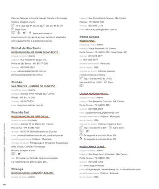 INSTITUTO BRASILEIRO DE MUSEUS | MINISTÉRIO DA CULTURA 390 
Ciências Naturais e História Natural; Ciência e Tecnologia; 
História; Imagem e Som. 
Ter e Qua das 8h às 22h, Qui - Sáb das 8h às 17h 
Seg e Dom 
Vagas exclusivas no 
estacionamento; rampa de acesso; sanitários adaptados 
com equipamentos e acessórios próprios. 
Pinhal de São Bento 
Museu Municipal de Pinhal de São Bento 
situação do museu: Aberto. 
endereço: Rua Presidente Vargas, s/n. 
Pinhal de São Bento - PR. 85727-000 
telefone: (46) 3560-1122 
e-mai l: educacao@ampernet.com.br; 
primosavoldi@ampernet.com.br 
Pinhão 
Sala Temática - História do Município 
situação do museu: Aberto. 
endereço: Avenida Trifon Hanysz, 152. Centro. 
Pinhão - PR. 85170-000 
telefone: (42) 3677-3561 
e-mai l: esportepmp@izwz.com.br 
Piraí do Sul 
Museu Municipal de Piraí do Sul 
situação do museu: Fechado. 
endereço: Avenida 05 de Março, 171. Centro. 
Piraí do Sul - PR. 84240-000 
telefone: (42) 3237-1628 (Secretaria da Cultura) 
e-mai l: museupirai@ibest.com.br; eb_curi@uol.com.br 
natureza administrativa: Público - Municipal. 
ti pologi a do acervo: Antropologia e Etnografia; Arqueologia; 
Artes Visuais; Ciência e Tecnologia; 
História; Imagem e Som. 
obs.: O museu está fechado para reestruturação 
e a reabertura está prevista para 2011. 
Pitanga 
Museu Municipal Francisco Bobato 
situação do museu: Aberto. 
endereço: Rua Conselheiro Zacarias, 444. Centro. 
Pitanga - PR. 85200-000 
telefone: (42) 3646-2174 
e-mai l: educacao.pitanga@ibest.com.br 
Ponta Grossa 
Museu Época 
situação do museu: Aberto. 
endereço: Praça Roosevelt, 56. Centro. 
Ponta Grossa - PR. 84010-050. Caixa Postal: 497 
telefone: (47) 3223-1877 
fax: (47) 3223-1877 
natureza administrativa: Particular. 
ano de criação: 1992. 
ti pologi a do acervo: Ciências Naturais 
e História Natural; História. 
Seg - Sex das 8h30 às 17h30, 
Sáb das 8h30 às 11h30 Dom 
Casa da Memória Paraná 
situação do museu: Aberto. 
endereço: Rua Benjamin Constant, 318. Centro. 
Ponta Grossa - PR. 84010-390 
telefone: (42) 3901-1584 
e-mai l: casadamemoria_pg@hotmail.com 
natureza administrativa: Público - Municipal. 
ano de criação: 1994. 
ti pologi a do acervo: História; Imagem e Som. 
Seg - Sex das 9h às 17h Sáb e Dom 
De segunda a sexta das 9h às 17h. 
De segunda a sexta das 9h às 17h. 
Museu Campos Gerais 
situação do museu: Aberto. 
endereço: Rua Engenheiro Schamber, 686. Centro. 
Ponta Grossa - PR. 84010-260 
telefone: (42) 3223-7766 
site: www.uepg.br/museu 
e-mai l: eliza.j@uepg.br / iamelli@uepg.br / js.ribas@hotmail.com 
natureza administrativa: Público - Estadual. 
ano de criação: 1983. 
 