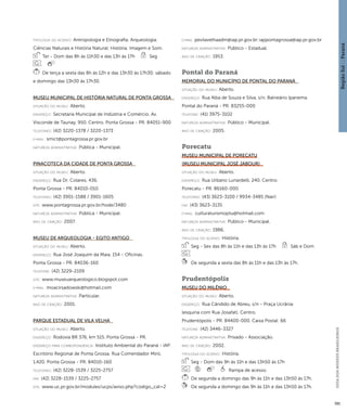 Região Sul : : Paraná 
GUIA DOS MUSEUS BRASILEIROS 
391 
ti pologi a do acervo: Antropologia e Etnografia; Arqueologia; 
Ciências Naturais e História Natural; História; Imagem e Som. 
Ter - Dom das 8h às 11h30 e das 13h às 17h Seg 
De terça a sexta das 8h às 12h e das 13h30 às 17h30; sábado 
e domingo das 13h30 às 17h30. 
Museu Municipal de História Natural de Ponta Grossa 
situação do museu: Aberto. 
endereço: Secretaria Municipal de Indústria e Comércio. Av. 
Visconde de Taunay, 950. Centro. Ponta Grossa - PR. 84051-900 
telefones: (42) 3220-1378 / 3220-1373 
e-mai l: smict@pontagrossa.pr.gov.br 
natureza administrativa: Pública - Municipal. 
Pinacoteca da Cidade de Ponta Grossa 
situação do museu: Aberto. 
endereço: Rua Dr. Colares, 436. 
Ponta Grossa - PR. 84010-010 
telefones: (42) 3901-1588 / 3901-1605 
site: www.pontagrossa.pr.gov.br/hode/3480 
natureza administrativa: Pública - Municipal. 
ano de criação: 2007. 
Museu de Arqueologia - Egito Antigo 
situação do museu: Aberto. 
endereço: Rua José Joaquim da Maia, 154 - Oficinas. 
Ponta Grossa - PR. 84036-160 
telefone: (42) 3229-2109 
site: www.museuarqueologico.blogspot.com 
e-mai l: moacirsadowski@hotmail.com 
natureza administrativa: Particular. 
ano de criação: 2001. 
Parque Estadual de Vila Velha 
situação do museu: Aberto. 
endereço: Rodovia BR 376, km 515. Ponta Grossa - PR. 
endereço para correspondênci a: Instituto Ambiental do Paraná - IAP. 
Escritório Regional de Ponta Grossa. Rua Comendador Miró, 
1.420. Ponta Grossa - PR. 84010-160 
telefones: (42) 3228-1539 / 3225-2757 
fax: (42) 3228-1539 / 3225-2757 
site: www.uc.pr.gov.br/modules/ucps/aviso.php?codigo_cat=2 
e-mai l: pevilavelhaadm@iap.pr.gov.br; iappontagrossa@iap.pr.gov.br 
natureza administrativa: Público - Estadual. 
ano de criação: 1953. 
Pontal do Paraná 
Memorial do Município de Pontal do Paraná 
situação do museu: Aberto. 
endereço: Rua Alba de Souza e Silva, s/n. Balneário Ipanema. 
Pontal do Paraná - PR. 83255-000 
telefone: (41) 3975-3102 
natureza administrativa: Público - Municipal. 
ano de criação: 2005. 
Porecatu 
Museu Municipal de Porecatu 
(Museu Municipal José Jabour) 
situação do museu: Aberto. 
endereço: Rua Urbano Lunardelli, 240. Centro. 
Porecatu - PR. 86160-000 
telefones: (43) 3623-3100 / 9934-3485 (Nair) 
fax: (43) 3623-3135 
e-mai l: culturaturismoptu@hotmail.com 
natureza administrativa: Público - Municipal. 
ano de criação: 1986. 
ti pologi a do acervo: História. 
Seg - Sex das 8h às 11h e das 13h às 17h Sáb e Dom 
De segunda a sexta das 8h às 11h e das 13h às 17h. 
Prudentópolis 
Museu do Milênio 
situação do museu: Aberto. 
endereço: Rua Cândido de Abreu, s/n - Praça Ucrânia 
(esquina com Rua Josafat). Centro. 
Prudentópolis - PR. 84400-000. Caixa Postal: 66 
telefone: (42) 3446-3327 
natureza administrativa: Privado - Associação. 
ano de criação: 2002. 
ti pologi a do acervo: História. 
Seg - Dom das 9h às 11h e das 13h50 às 17h 
Rampa de acesso. 
De segunda a domingo das 9h às 11h e das 13h50 às 17h. 
De segunda a domingo das 9h às 11h e das 13h50 às 17h. 
 