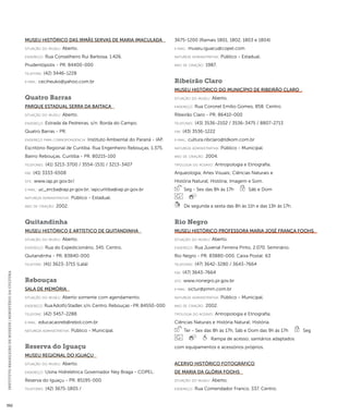 INSTITUTO BRASILEIRO DE MUSEUS | MINISTÉRIO DA CULTURA 392 
Museu Histórico das Irmãs Servas de Maria Imaculada 
situação do museu: Aberto. 
endereço: Rua Conselheiro Rui Barbosa, 1.426. 
Prudentópolis - PR. 84400-000 
telefone: (42) 3446-1228 
e-mai l: ceciheuko@yahoo.com.br 
Quatro Barras 
Parque Estadual Serra da Baitaca 
situação do museu: Aberto. 
endereço: Estrada da Pedreiras, s/n. Borda do Campo. 
Quatro Barras - PR. 
endereço para correspondênci a: Instituto Ambiental do Paraná - IAP. 
Escritório Regional de Curitiba. Rua Engenheiro Rebouças, 1.375. 
Bairro Rebouças. Curitiba - PR. 80215-100 
telefones: (41) 3213-3700 / 3554-1531 / 3213-3407 
fax: (41) 3333-6508 
site: www.iap.pr.gov.br/ 
e-mai l: uc_ercba@iap.pr.gov.br; iapcuritiba@iap.pr.gov.br 
natureza administrativa: Público - Estadual. 
ano de criação: 2002. 
Quitandinha 
Museu Histórico e Artístico de Quitandinha 
situação do museu: Aberto. 
endereço: Rua do Expedicionário, 345. Centro. 
Quitandinha - PR. 83840-000 
telefone: (41) 3623-3715 (Lalá) 
Rebouças 
Sala de Memória 
situação do museu: Aberto somente com agendamento. 
endereço: Rua Adolfo Stadler, s/n. Centro. Rebouças - PR. 84550-000 
telefone: (42) 3457-2288 
e-mai l: educacaoreb@rebol.com.br 
natureza administrativa: Público - Municipal. 
Reserva do Iguaçu 
Museu Regional do Iguaçu 
situação do museu: Aberto. 
endereço: Usina Hidrelétrica Governador Ney Braga - COPEL. 
Reserva do Iguaçu - PR. 85195-000 
telefones: (42) 3675-1805 / 
3675-1200 (Ramais 1801, 1802, 1803 e 1804) 
e-mai l: museu.iguacu@copel.com 
natureza administrativa: Público - Estadual. 
ano de criação: 1987. 
Ribeirão Claro 
Museu Histórico do Município de Ribeirão Claro 
situação do museu: Aberto. 
endereço: Rua Coronel Emílio Gomes, 858. Centro. 
Ribeirão Claro - PR. 86410-000 
telefones: (43) 3536-2102 / 3536-3475 / 8807-2713 
fax: (43) 3536-1222 
e-mai l: cultura.ribclaro@tdkom.com.br 
natureza administrativa: Público - Municipal. 
ano de criação: 2004. 
ti pologi a do acervo: Antropologia e Etnografia; 
Arqueologia; Artes Visuais; Ciências Naturais e 
História Natural; História; Imagem e Som. 
Seg - Sex das 8h às 17h Sáb e Dom 
De segunda a sexta das 8h às 11h e das 13h às 17h. 
Rio Negro 
Museu Histórico Professora Maria José França Foohs 
situação do museu: Aberto. 
endereço: Rua Juvenal Ferreira Pinto, 2.070. Seminário. 
Rio Negro - PR. 83880-000. Caixa Postal: 63 
telefones: (47) 3642-3280 / 3643-7664 
fax: (47) 3643-7664 
site: www.rionegro.pr.gov.br 
e-mai l: sictur@pmrn.com.br 
natureza administrativa: Público - Municipal. 
ano de criação: 2002. 
ti pologi a do acervo: Antropologia e Etnografia; 
Ciências Naturais e História Natural; História. 
Ter - Sex das 8h às 17h, Sáb e Dom das 9h às 17h Seg 
Rampa de acesso; sanitários adaptados 
com equipamentos e acessórios próprios. 
Acervo Histórico Fotográfico 
de Maria da Glória Foohs 
situação do museu: Aberto. 
endereço: Rua Comendador Franco, 337. Centro. 
 