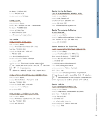 Região Sul : : Paraná 
GUIA DOS MUSEUS BRASILEIROS 
393 
Rio Negro - PR. 83880-000 
telefone: (47) 3642-1476 
natureza administrativa: Particular. 
Casa Bucovina 
situação do museu: Aberto. 
endereço: Rua Camarista João Hirt, 1.279. Passa Três. 
Rio Negro - PR. 83.880-000 
telefone: (47) 3643-7664 
site: www.rionegro.pr.gov.br 
e-mai l: financeiro.turismo@gmail.com 
Rolândia 
Museu Municipal de Rolândia 
situação do museu: Aberto. 
endereço: Avenida Expedicionários, 604. Centro. 
Rolândia - PR. 86600-000 
telefones: (43) 3256-1556 / 3906-1077 
fax: (43) 3256-1556 
e-mai l: pmrcultura@onda.com.br 
natureza administrativa: Público - Municipal. 
ano de criação: 1989. 
ti pologi a do acervo: Artes Visuais; História; Imagem e Som. 
Seg - Sex das 7h30 às 11h30 e das 13h às 15h Sáb e Dom 
Rampa de acesso. 
De segunda a sexta das 7h30 às 11h30 e das 13h às 17h. 
Museu Histórico da Imigração Japonesa do Paraná 
situação do museu: Aberto. 
endereço: Estrada Rolândia - Pitangueiras, Km 5. 
Rolândia - PR. 86600-000 
telefones: (43) 3256-1449 / 3256-5495 
natureza administrativa: Particular. 
ano de criação: 2001. 
Museu de Peças Sacras da Igreja Matriz 
situação do museu: Aberto. 
endereço: Avenida dos Expedicionários, s/n. Centro. 
Rolândia - PR. 86600-000 
telefone: (43) 3255-2293 
Santa Maria do Oeste 
Casa de Memória de Santa Maria do Oeste 
situação do museu: Aberto. 
endereço: Rua 11 de Julho, s/n. 
Santa Maria do Oeste - PR. 85230-000 
telefone: (42) 3644-1362 
e-mai l: santamariabiblioteca@yahoo.com 
Santa Terezinha de Itaipu 
Acervo Municipal 
situação do museu: Aberto. 
endereço: Rua Manoel Moreira Penna, s/n. Centro. 
Santa Terezinha de Itaipu - PR. 85875-000 
telefone: (45) 3541-1690 
Santo Antônio do Sudoeste 
Museu Municipal Santo Antonio do Sudoeste 
situação do museu: Aberto. 
endereço: Praça Percy Schreiner, 487. Centro. 
Santo Antonio do Sudoeste - PR. 85710-000 
telefones: (46) 3563-2257 / 3563-8000 
fax: (46) 3563-1122 
site: www.santoantoniodosudoeste.com 
e-mai l: vania_badke@yahoo.com.br 
natureza administrativa: Público - Municipal. 
ano de criação: 1981. 
ti pologi a do acervo: Arqueologia; História; Imagem e Som. 
Seg - Sex das 8h às 12h e das 13h30 às 17h30 Sáb e Dom 
Vagas exclusivas no estacionamento; rampa de acesso. 
De segunda a sexta das 8h às 12h e das 13h30 às 17h30. 
Santo Inácio 
Museu Histórico de Santo Inácio 
situação do museu: Aberto. 
endereço: Rua Marcelino Alves Alcântara, 132. Centro. 
Santo Inácio - PR. 86650-000 
telefone: (44) 3352-1222 
fax: (44) 3352-1223 
e-mai l: culturismo@sinet.com.br 
natureza administrativa: Público - Municipal. 
ano de criação: 2009. 
 