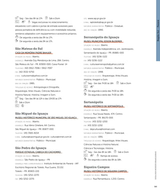 Região Sul : : Paraná 
GUIA DOS MUSEUS BRASILEIROS 
395 
Seg - Sex das 8h às 17h Sáb e Dom 
Vagas exclusivas no estacionamento; 
elevadores com cabine e portas de entrada acessíveis para 
pessoa portadora de deficiência ou com mobilidade reduzida; 
sanitários adaptados com equipamentos e acessórios próprios. 
De segunda a sexta das 8h às 17h. 
De segunda a sexta das 8h às 17h. 
São Mateus do Sul 
Casa da Memória Padre Bahuer 
situação do museu: Aberto. 
endereço: Avenida Ozy Mendonça de Lima, 284. Centro. 
São Mateus do Sul - PR. 83900-000. Caixa Postal: 14 
telefones: (42) 3912-7096 / 3912-7097 
fax: (42) 3532-6750 
e-mai l: culturasms@yahoo.com.br 
natureza administrativa: Público - Municipal. 
ano de criação: 1985. 
ti pologi a do acervo: Antropologia e Etnografia; 
Arqueologia; Artes Visuais; Ciências Naturais e 
História Natural; História; Imagem e Som. 
Seg - Sex das 8h às 12h e das 13h30 às 17h 
Sáb e Dom 
São Miguel do Iguaçu 
Museu Histórico Municipal de São Miguel do Iguaçu 
situação do museu: Aberto. 
endereço: Rua Vânio Ghellere, 64. Centro. 
São Miguel do Iguaçu - PR. 85877-000 
telefone: (45) 3565-8154 
e-mai l: cultura@saomiguel.pr.gov.br; cultura@innet.com.br 
natureza administrativa: Público - Municipal. 
São Pedro do Iguaçu 
Parque Estadual Cabeça do Cachorro 
situação do museu: Aberto. 
endereço: São Pedro do Iguaçu - PR 
endereço para correspondênci a: Instituto Ambiental do Paraná - IAP. 
Escritório Regional de Toledo. Rua Guaíra, 33.132. 
Toledo - PR. 85903-220 
telefone: (45) 3252-2270 
fax: (45) 3252-2270 
site: www.iap.pr.gov.br 
e-mai l: iaptoledo@iap.pr.gov.br 
natureza administrativa: Público - Estadual. 
ano de criação: 1990. 
Serranópolis do Iguaçu 
Museu Municipal Edson Bloemer 
situação do museu: Aberto. 
endereço: Avenida Independência, s/n. Jardinópolis. 
Serranópolis do Iguaçu - PR. 85885-000 
telefone: (45) 3236-1122 
fax: (45) 3236-1122 
e-mai l: culturaserranopolis@yahoo.com.br 
natureza administrativa: Público - Municipal. 
ano de criação: 1998. 
ti pologi a do acervo: Arqueologia; Artes Visuais; 
História; Imagem e Som. 
Seg - Sex das 7h30 às 18h Sáb e Dom 
De segunda a sexta das 7h30 às 18h. 
De segunda a sexta das 7h30 às 18h. 
Sertanópolis 
Museu Histórico de Sertanópolis 
situação do museu: Aberto. 
endereço: Rua Sousa Naves, 474. Centro. 
Sertanópolis - PR. 86170-000 
telefone: (43) 3232-1250 
fax: (43) 3232-1250 
e-mai l: depcultura@hotmail.com 
natureza administrativa: Público - Municipal. 
ano de criação: 1991. 
ti pologi a do acervo: Arqueologia; Artes Visuais; 
Ciências Naturais e História Natural; 
Ciência e Tecnologia; História. 
Seg - Sex das 8h às 18h Sáb e Dom 
Rampa de acesso. 
De segunda a sexta das 8h às 18h. 
Siqueira Campos 
Museu Histórico de Siqueira Campos 
situação do museu: Aberto. 
endereço: Rua Pernambuco, 1.253. Centro. 
 