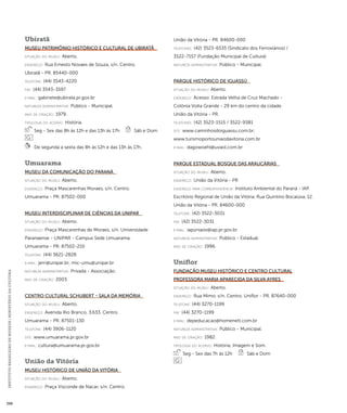 INSTITUTO BRASILEIRO DE MUSEUS | MINISTÉRIO DA CULTURA 398 
Ubiratã 
Museu Patrimônio Histórico e Cultural de Ubiratã 
situação do museu: Aberto. 
endereço: Rua Ernesto Novaes de Souza, s/n. Centro. 
Ubiratã - PR. 85440-000 
telefone: (44) 3543-4220 
fax: (44) 3543-3597 
e-mai l: gabinete@ubirata.pr.gov.br 
natureza administrativa: Público - Municipal. 
ano de criação: 1979. 
ti pologi a do acervo: História. 
Seg - Sex das 8h às 12h e das 13h às 17h Sáb e Dom 
De segunda a sexta das 8h às 12h e das 13h às 17h. 
Umuarama 
Museu da Comunicação do Paraná 
situação do museu: Aberto. 
endereço: Praça Mascarenhas Moraes, s/n. Centro. 
Umuarama - PR. 87502-000 
Museu Interdisciplinar de Ciências da UNIPAR 
situação do museu: Aberto. 
endereço: Praça Mascarenhas de Moraes, s/n. Universidade 
Paranaense - UNIPAR - Campus Sede Umuarama. 
Umuarama - PR. 87502-210 
telefone: (44) 3621-2828 
e-mai l: jerri@unipar.br; mic-umu@unipar.br 
natureza administrativa: Privada - Associação. 
ano de criação: 2003. 
Centro Cultural Schubert - Sala da Memória 
situação do museu: Aberto. 
endereço: Avenida Rio Branco, 3.633. Centro. 
Umuarama - PR. 87501-130 
telefone: (44) 3906-1120 
site: www.umuarama.pr.gov.br 
e-mai l: cultura@umuarama.pr.gov.br 
União da Vitória 
Museu Histórico de União da Vitória 
situação do museu: Aberto. 
endereço: Praça Visconde de Nacar, s/n. Centro. 
União da Vitória - PR. 84600-000 
telefones: (42) 3523-6535 (Sindicato dos Ferroviários) / 
3522-7157 (Fundação Municipal de Cultura) 
natureza administrativa: Público - Municipal. 
Parque Histórico de Iguassú 
situação do museu: Aberto. 
endereço: Acesso: Estrada Velha de Cruz Machado - 
Colônia Volta Grande - 29 km do centro da cidade. 
União da Vitória - PR. 
telefones: (42) 3523-1515 / 3522-9381 
site: www.caminhosdoiguassu.com.br; 
www.turismoportouniaodavitoria.com.br 
e-mai l: dagowoehl@uvaol.com.br 
Parque Estadual Bosque das Araucárias 
situação do museu: Aberto. 
endereço: União da Vitória - PR 
endereço para correspondênci a: Instituto Ambiental do Paraná - IAP. 
Escritório Regional de União da Vitória. Rua Quintino Bocaiúva, 12. 
União da Vitória - PR. 84600-000 
telefone: (42) 3522-3031 
fax: (42) 3522-3031 
e-mai l: iapuniaov@iap.pr.gov.br 
natureza administrativa: Público - Estadual. 
ano de criação: 1996. 
Uniflor 
Fundação Museu Histórico e Centro Cultural 
Professora Maria Aparecida da Silva Ayres 
situação do museu: Aberto. 
endereço: Rua Mimo, s/n. Centro. Uniflor - PR. 87640-000 
telefone: (44) 3270-1199 
fax: (44) 3270-1199 
e-mai l: depeducacao@homenett.com.br 
natureza administrativa: Público - Municipal. 
ano de criação: 1982. 
ti pologi a do acervo: História; Imagem e Som. 
Seg - Sex das 7h às 12h Sáb e Dom 
 