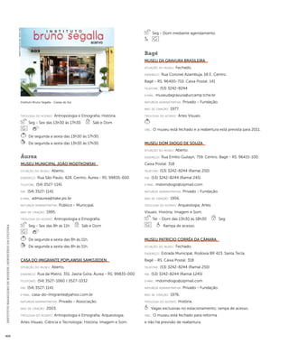 INSTITUTO BRASILEIRO DE MUSEUS | MINISTÉRIO DA CULTURA 404 
ti pologi a do acervo: Antropologia e Etnografia; História. 
Seg - Sex das 13h30 às 17h30 Sáb e Dom 
De segunda a sexta das 13h30 às 17h30. 
De segunda a sexta das 13h30 às 17h30. 
Áurea 
Museu Municipal João Modtkowski 
situação do museu: Aberto. 
endereço: Rua São Paulo, 428. Centro. Áurea - RS. 99835-000 
telefone: (54) 3527-1141 
fax: (54) 3527-1141 
e-mai l: admaurea@itake.psi.br 
natureza administrativa: Público - Municipal. 
ano de criação: 1995. 
ti pologi a do acervo: Antropologia e Etnografia. 
Seg - Sex das 8h às 11h Sáb e Dom 
De segunda a sexta das 8h às 11h. 
De segunda a sexta das 8h às 11h. 
Casa do Imigrante Poplawski Samojeden 
situação do museu: Aberto. 
endereço: Rua da Matriz, 351. Jasna Góra. Áurea - RS. 99835-000 
telefones: (54) 3527-1060 / 3527-1032 
fax: (54) 3527-1141 
e-mai l: casa-do-imigrante@yahoo.com.br 
natureza administrativa: Privado - Associação. 
ano de criação: 2003. 
ti pologi a do acervo: Antropologia e Etnografia; Arqueologia; 
Artes Visuais; Ciência e Tecnologia; História; Imagem e Som. 
Seg - Dom mediante agendamento 
Bagé 
Museu da Gravura Brasileira 
situação do museu: Fechado. 
endereço: Rua Coronel Azambuja, 18 E. Centro. 
Bagé - RS. 96400-710. Caixa Postal: 141 
telefone: (53) 3242-8244 
e-mai l: museudagravura@urcamp.tche.br 
natureza administrativa: Privado - Fundação. 
ano de criação: 1977. 
ti pologi a do acervo: Artes Visuais. 
obs.: O museu está fechado e a reabertura está prevista para 2011. 
Museu Dom Diogo de Souza 
situação do museu: Aberto. 
endereço: Rua Emílio Guilayn, 759. Centro. Bagé - RS. 96415-100. 
Caixa Postal: 318 
telefone: (53) 3242-8244 (Ramal 250) 
fax: (53) 3242-8244 (Ramal 245) 
e-mai l: mdomdiogo@zipmail.com 
natureza administrativa: Privado - Fundação. 
ano de criação: 1956. 
ti pologi a do acervo: Arqueologia; Artes 
Visuais; História; Imagem e Som. 
Ter - Dom das 13h30 às 18h30 Seg 
Rampa de acesso. 
Museu Patrício Corrêa da Câmara 
situação do museu: Fechado. 
endereço: Estrada Municipal, Rodovia BR 423. Santa Tecla. 
Bagé - RS. Caixa Postal: 318 
telefone: (53) 3242-8244 (Ramal 250) 
fax: (53) 3242-8244 (Ramal 1245) 
e-mai l: mdomdiogo@zipmail.com 
natureza administrativa: Privado - Fundação. 
ano de criação: 1976. 
ti pologi a do acervo: História. 
Vagas exclusivas no estacionamento; rampa de acesso. 
obs.: O museu está fechado para reforma 
e não há previsão de reabertura. 
Instituto Bruno Segalla - Caxias do Sul 
Imagem cedida ao CNM - IBRAM / MINC 
 