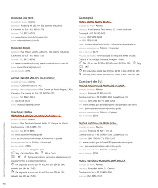 INSTITUTO BRASILEIRO DE MUSEUS | MINISTÉRIO DA CULTURA 406 
Museu da Noz Pecã 
situação do museu: Aberto. 
endereço: Rodovia BR 153, Km 375. Distrito Industrial. 
Cachoeira do Sul - RS. 96503-771 
telefone: (51) 3723-6003 
site: www.divinut.com.br/museus.htm 
e-mai l: edson@divinut.com.br 
Museu do Suíno 
endereço: Rua Miguel Loreto Sobrinho, 420. Bairro Industrial. 
Cachoeira do Sul - RS. 96501-150 
telefone: (51) 9972-9996 
site: www.museudosuino.org; www.museudosuino.com.br 
e-mai l: kunert.hiran@gmail.com 
ano de criação: 1975. 
Antiga Fazenda São José (da Atafona) 
situação do museu: Aberto. 
endereço: Cachoeria do Sul - RS. 
endereço para correspondênci a: Rua Conde de Porto Alegre, 1.434. 
Carvalho. Cachoeira do Sul - RS. 96508-220 
telefone: (51) 3722-2694 
fax: (51) 3333-4535 
e-mai l: marosilva@terra.com.br 
Cachoeirinha 
Memorial e Espaço Cultural Casa do Leite 
situação do museu: Aberto. 
endereço: Rua Deolindo Manoel Selão, 71. Parque da Matriz. 
Cachoeirinha - RS. 94950-705 
telefone: (51) 3439-3146 
site: www.cachoeirinha.rs.gov.br 
e-mai l: ecomuseu.casadoleite@cachoeirinha.rs.gov.br 
natureza administrativa: Público - Municipal. 
ano de criação: 2006. 
ti pologi a do acervo: Imagem e Som. 
Seg - Sex das 9h às 18h Sáb e Dom 
Rampa de acesso; sanitários adaptados com 
equipamentos e acessórios próprios. 
De segunda a sexta das 9h às 12h e das 13h às 18h; 
sábado das 14h às 17h30. 
De segunda a sexta das 9h às 12h e das 13h às 18h; 
sábado das 14h às 17h30. 
Camaquã 
Museu Divino Alziro Beckel 
situação do museu: Aberto. 
endereço: Rua General Zeca Netto, 20. Jardim do Forte. 
Camaquã - RS. 96180-000 
telefone: (51) 3671-5288 
fax: (51) 3671-5288 
e-mai l: museucq@yahoo.com.br; cultura@camaqu.rs.gov.br 
natureza administrativa: Público - Municipal. 
ano de criação: 1979. 
ti pologi a do acervo: Antropologia e Etnografia; Artes Visuais; 
Ciência e Tecnologia; História; Imagem e Som. 
Ter - Dom das 8h30 às 11h30 e das 13h30 às 18h Seg 
De segunda a sexta das 8h30 às 11h30 e das 13h30 às 18h. 
De segunda a sexta das 8h30 às 11h30 e das 13h30 às 18h. 
Cambará do Sul 
Parque Nacional de Aparados da Serra 
situação do museu: Aberto. 
endereço: Rodovia RS 429, Km 18. 
Cambará do Sul - RS. 95480-000. Caixa Postal: 10 
telefones: (54) 3251-1277 / 3251-1262 
site: www.icmbio.gov.br/brasil/parna-de-aparados-da-serra 
e-mai l: parnaaparadosdaserra@icmbio.gov.br 
natureza administrativa: Público - Federal. 
ano de criação: 1959. 
Parque Nacional da Serra Geral 
situação do museu: Aberto. 
endereço: Rodovia RS 429 - Km 18. 
Cambará do Sul - RS. 95480-000. Caixa Postal: 10 
telefones: (54) 3251-1277 / 3251-1262 
site: www.icmbio.gov.br/brasil/RS/parna-de-serra-geral 
e-mai l: parnaaparadosdaserra@icmbio.gov.br 
natureza administrativa: Público - Federal. 
ano de criação: 1992. 
Museu Histórico Municipal Irmã Tarcila 
situação do museu: Aberto. 
endereço: Rua Adail Valim, 31. Centro. 
Cambará do Sul - RS. 95480-000 
telefone: (54) 3251-1557 
 